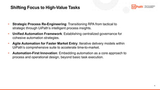 9
Shifting Focus to High-Value Tasks
• Strategic Process Re-Engineering: Transitioning RPA from tactical to
strategic through UiPath’s intelligent process insights.
• Unified Automation Framework: Establishing centralized governance for
cohesive automation strategies.
• Agile Automation for Faster Market Entry: Iterative delivery models within
UiPath’s comprehensive suite to accelerate time-to-market.
• Automation-First Innovation: Embedding automation as a core approach to
process and operational design, beyond basic task execution.
 