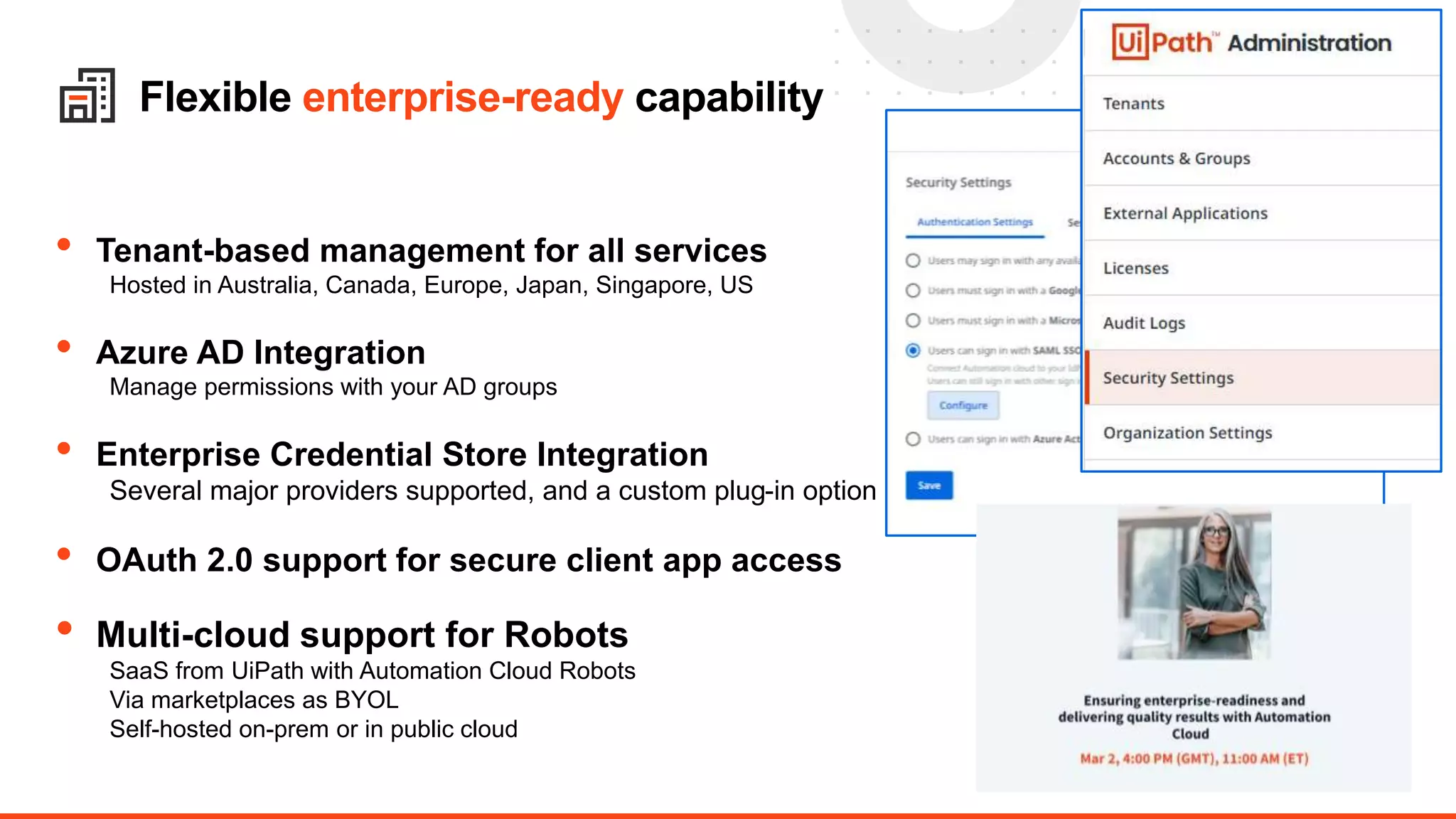 17
Flexible enterprise-ready capability
• Tenant-based management for all services
Hosted in Australia, Canada, Europe, Japan, Singapore, US
• Azure AD Integration
Manage permissions with your AD groups
• Enterprise Credential Store Integration
Several major providers supported, and a custom plug-in option
• OAuth 2.0 support for secure client app access
• Multi-cloud support for Robots
SaaS from UiPath with Automation Cloud Robots
Via marketplaces as BYOL
Self-hosted on-prem or in public cloud
 