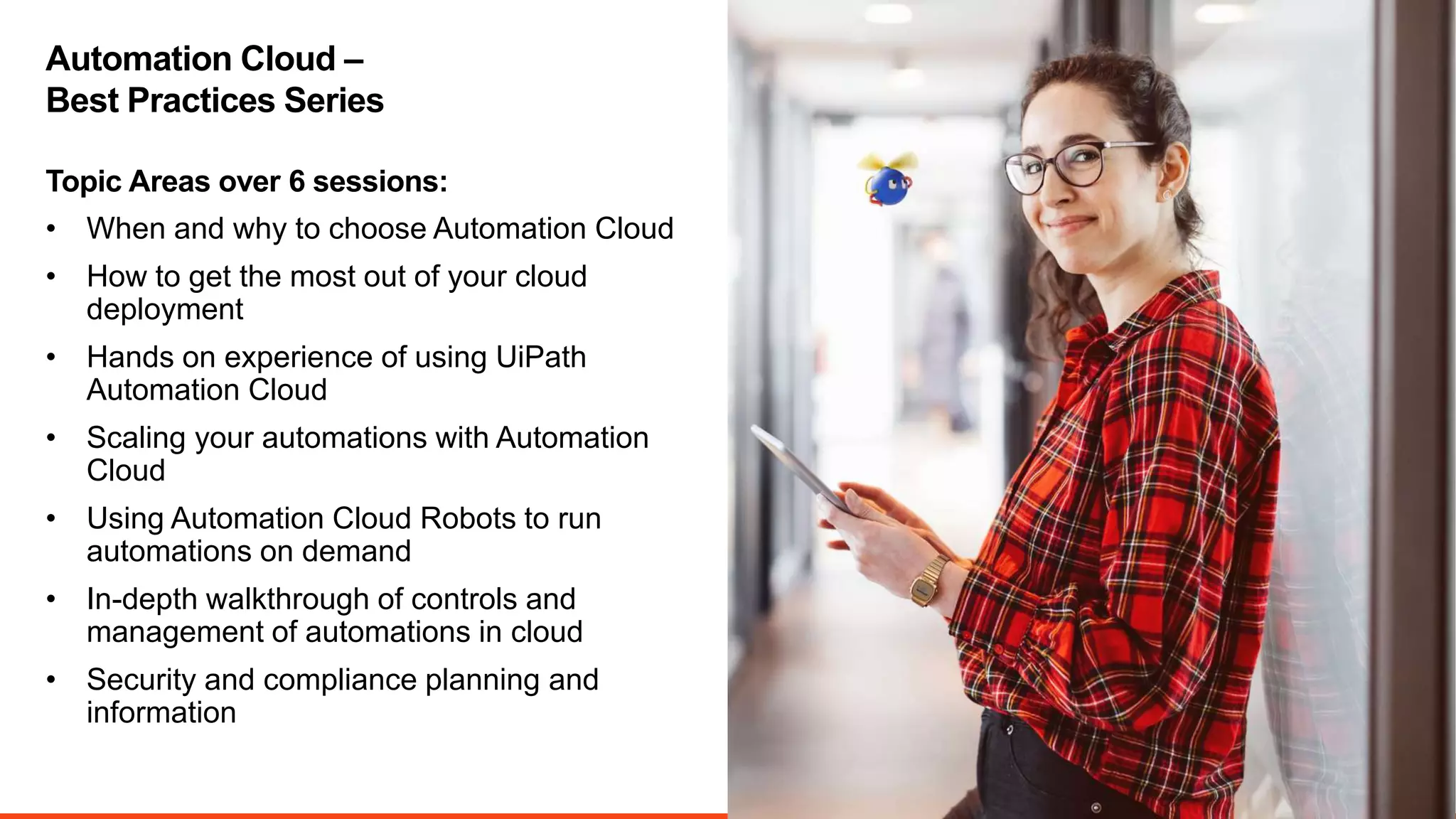 3
• When and why to choose Automation Cloud
• How to get the most out of your cloud
deployment
• Hands on experience of using UiPath
Automation Cloud
• Scaling your automations with Automation
Cloud
• Using Automation Cloud Robots to run
automations on demand
• In-depth walkthrough of controls and
management of automations in cloud
• Security and compliance planning and
information
Topic Areas over 6 sessions:
Automation Cloud –
Best Practices Series
 