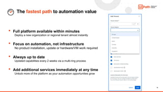 10
The fastest path to automation value
• Full platform available within minutes
Deploy a new organization or regional tenant almost instantly
• Focus on automation, not infrastructure
No product installation, update or hardware/VM work required
• Always up to date
Updated capabilities every 2 weeks via a multi-ring process
• Add additional services immediately at any time
Unlock more of the platform as your automation opportunities grow
 