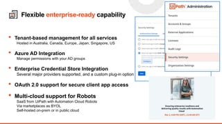 17
Flexible enterprise-ready capability
• Tenant-based management for all services
Hosted in Australia, Canada, Europe, Japan, Singapore, US
• Azure AD Integration
Manage permissions with your AD groups
• Enterprise Credential Store Integration
Several major providers supported, and a custom plug-in option
• OAuth 2.0 support for secure client app access
• Multi-cloud support for Robots
SaaS from UiPath with Automation Cloud Robots
Via marketplaces as BYOL
Self-hosted on-prem or in public cloud
 