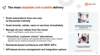 18
The most adaptable and scalable delivery
• Scale automations from one user
to thousands ​instantly
• Scale tenants, robots, users or services immediately
• Manage all your robots from the cloud
SaaS, or self-hosted in public cloud or on-prem
• “Cloud-first, customer choice” alternatives
Automation Cloud simplicity, with potential self-host option value if needed.
Migration tool for existing Orchestrator to Automation Cloud
• Standards-based architecture with REST API’s
• API-based service management and integration options
 