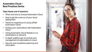 3
• When and why to choose Automation Cloud
• How to get the most out of your cloud
deployment
• Hands on experience of using UiPath
Automation Cloud
• Scaling your automations with Automation
Cloud
• Using Automation Cloud Robots to run
automations on demand
• In-depth walkthrough of controls and
management of automations in cloud
• Security and compliance planning and
information
Topic Areas over 6 sessions:
Automation Cloud –
Best Practices Series
 