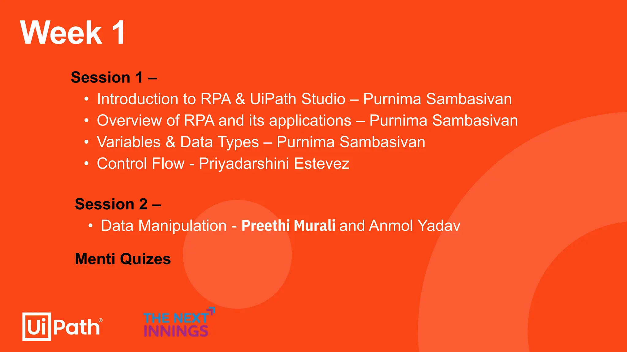 Week 1
Session 1 –
• Introduction to RPA & UiPath Studio – Purnima Sambasivan
• Overview of RPA and its applications – Purnima Sambasivan
• Variables & Data Types – Purnima Sambasivan
• Control Flow - Priyadarshini Estevez
Menti Quizes
Session 2 –
• Data Manipulation - Preethi Murali and Anmol Yadav
 