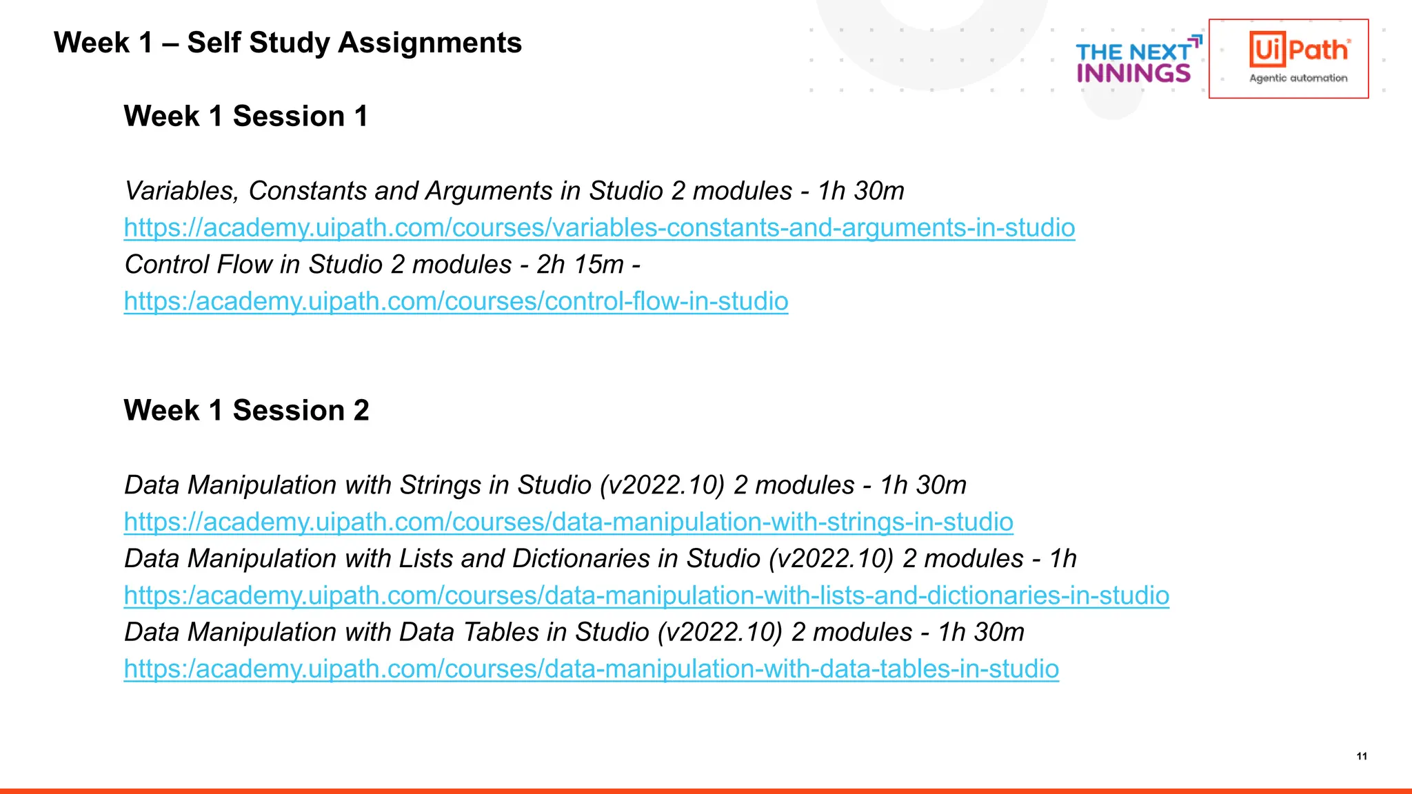 11
Week 1 Session 1
Variables, Constants and Arguments in Studio 2 modules - 1h 30m
https://academy.uipath.com/courses/variables-constants-and-arguments-in-studio
Control Flow in Studio 2 modules - 2h 15m -
https:/academy.uipath.com/courses/control-flow-in-studio
Week 1 Session 2
Data Manipulation with Strings in Studio (v2022.10) 2 modules - 1h 30m
https://academy.uipath.com/courses/data-manipulation-with-strings-in-studio
Data Manipulation with Lists and Dictionaries in Studio (v2022.10) 2 modules - 1h
https:/academy.uipath.com/courses/data-manipulation-with-lists-and-dictionaries-in-studio
Data Manipulation with Data Tables in Studio (v2022.10) 2 modules - 1h 30m
https:/academy.uipath.com/courses/data-manipulation-with-data-tables-in-studio
Week 1 – Self Study Assignments
 