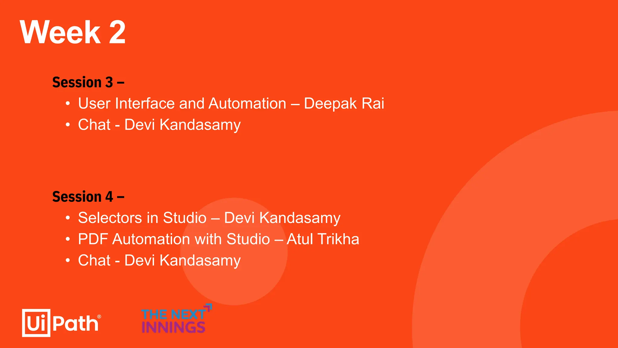 Week 2
Session 3 –
• User Interface and Automation – Deepak Rai
• Chat - Devi Kandasamy
Session 4 –
• Selectors in Studio – Devi Kandasamy
• PDF Automation with Studio – Atul Trikha
• Chat - Devi Kandasamy
 
