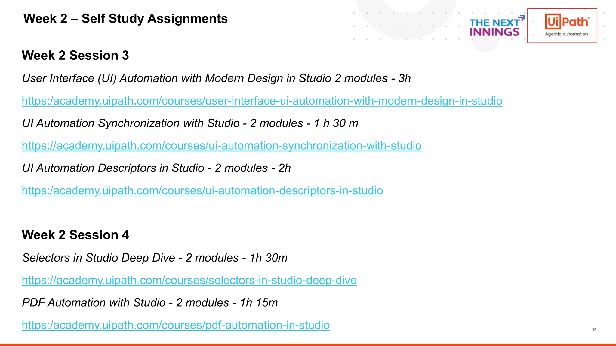 14
Week 2 Session 3
User Interface (UI) Automation with Modern Design in Studio 2 modules - 3h
https:/academy.uipath.com/courses/user-interface-ui-automation-with-modern-design-in-studio
UI Automation Synchronization with Studio - 2 modules - 1 h 30 m
https://academy.uipath.com/courses/ui-automation-synchronization-with-studio
UI Automation Descriptors in Studio - 2 modules - 2h
https:/academy.uipath.com/courses/ui-automation-descriptors-in-studio
Week 2 Session 4
Selectors in Studio Deep Dive - 2 modules - 1h 30m
https://academy.uipath.com/courses/selectors-in-studio-deep-dive
PDF Automation with Studio - 2 modules - 1h 15m
https:/academy.uipath.com/courses/pdf-automation-in-studio
Week 2 – Self Study Assignments
 