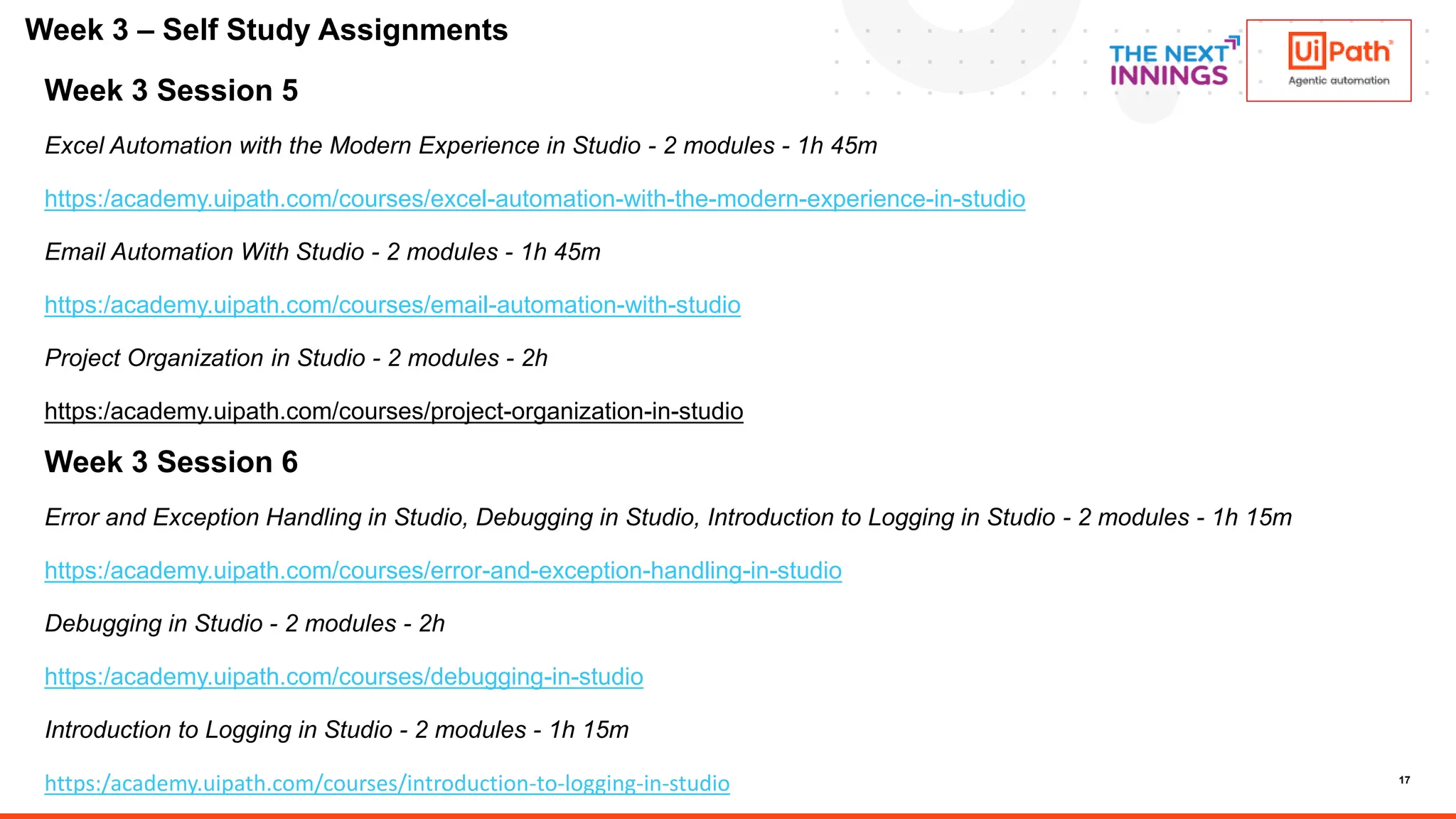 17
Week 3 Session 5
Excel Automation with the Modern Experience in Studio - 2 modules - 1h 45m
https:/academy.uipath.com/courses/excel-automation-with-the-modern-experience-in-studio
Email Automation With Studio - 2 modules - 1h 45m
https:/academy.uipath.com/courses/email-automation-with-studio
Project Organization in Studio - 2 modules - 2h
https:/academy.uipath.com/courses/project-organization-in-studio
Week 3 Session 6
Error and Exception Handling in Studio, Debugging in Studio, Introduction to Logging in Studio - 2 modules - 1h 15m
https:/academy.uipath.com/courses/error-and-exception-handling-in-studio
Debugging in Studio - 2 modules - 2h
https:/academy.uipath.com/courses/debugging-in-studio
Introduction to Logging in Studio - 2 modules - 1h 15m
https:/academy.uipath.com/courses/introduction-to-logging-in-studio
Week 3 – Self Study Assignments
 