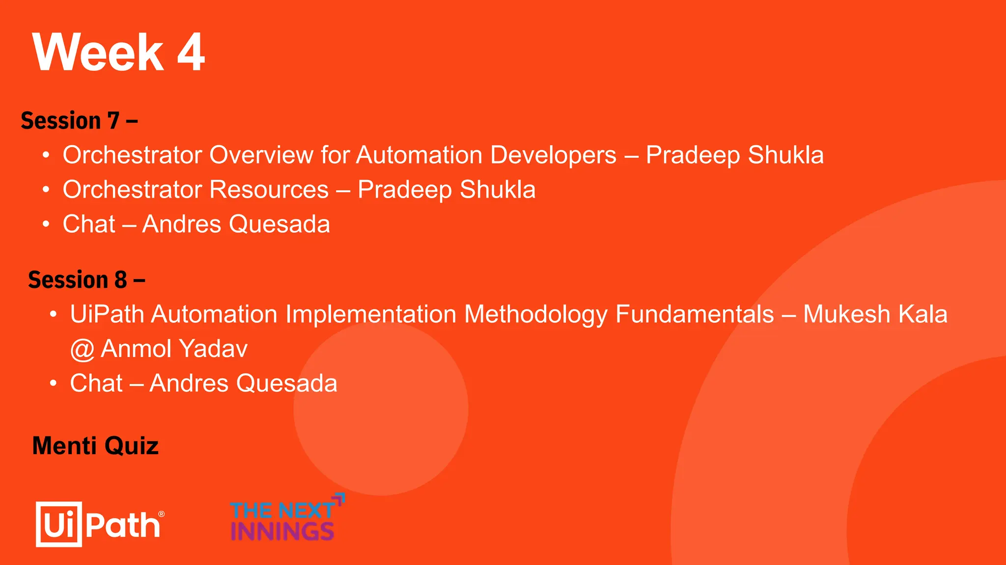 Week 4
Session 7 –
• Orchestrator Overview for Automation Developers – Pradeep Shukla
• Orchestrator Resources – Pradeep Shukla
• Chat – Andres Quesada
Session 8 –
• UiPath Automation Implementation Methodology Fundamentals – Mukesh Kala
@ Anmol Yadav
• Chat – Andres Quesada
Menti Quiz
 