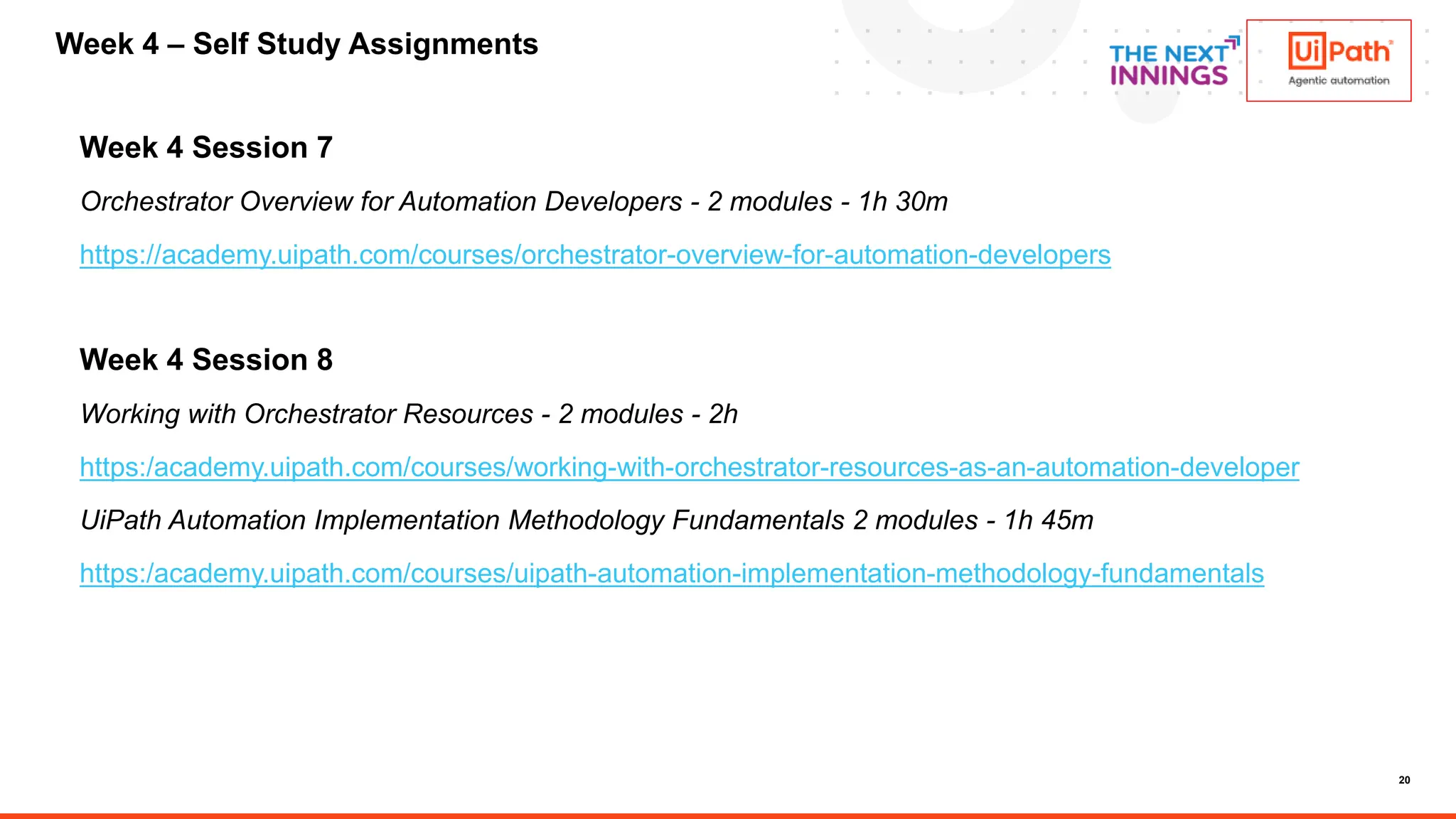 20
Week 4 Session 7
Orchestrator Overview for Automation Developers - 2 modules - 1h 30m
https://academy.uipath.com/courses/orchestrator-overview-for-automation-developers
Week 4 Session 8
Working with Orchestrator Resources - 2 modules - 2h
https:/academy.uipath.com/courses/working-with-orchestrator-resources-as-an-automation-developer
UiPath Automation Implementation Methodology Fundamentals 2 modules - 1h 45m
https:/academy.uipath.com/courses/uipath-automation-implementation-methodology-fundamentals
Week 4 – Self Study Assignments
 