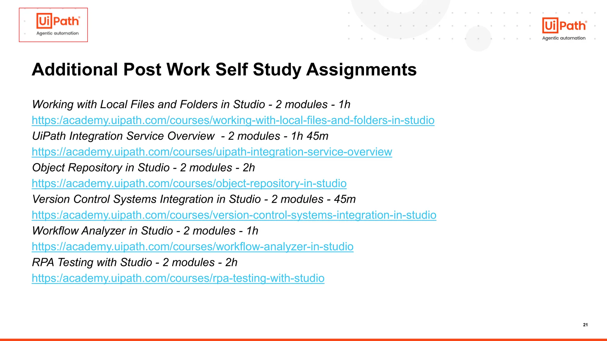 21
Additional Post Work Self Study Assignments
Working with Local Files and Folders in Studio - 2 modules - 1h
https:/academy.uipath.com/courses/working-with-local-files-and-folders-in-studio
UiPath Integration Service Overview - 2 modules - 1h 45m
https://academy.uipath.com/courses/uipath-integration-service-overview
Object Repository in Studio - 2 modules - 2h
https://academy.uipath.com/courses/object-repository-in-studio
Version Control Systems Integration in Studio - 2 modules - 45m
https:/academy.uipath.com/courses/version-control-systems-integration-in-studio
Workflow Analyzer in Studio - 2 modules - 1h
https://academy.uipath.com/courses/workflow-analyzer-in-studio
RPA Testing with Studio - 2 modules - 2h
https:/academy.uipath.com/courses/rpa-testing-with-studio
 