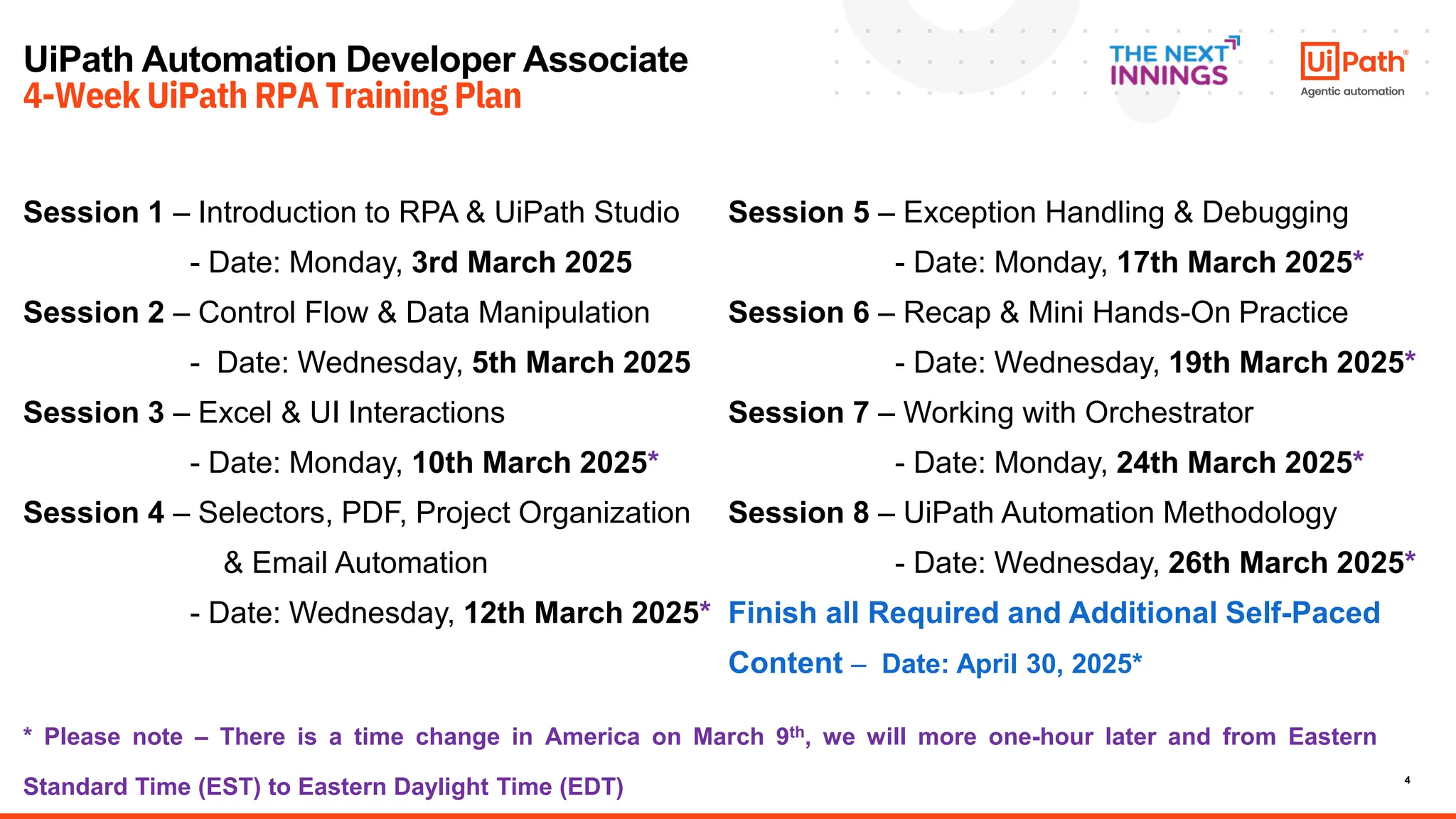 4
UiPath Automation Developer Associate
4-Week UiPath RPA Training Plan
Session 1 – Introduction to RPA & UiPath Studio
- Date: Monday, 3rd March 2025
Session 2 – Control Flow & Data Manipulation
- Date: Wednesday, 5th March 2025
Session 3 – Excel & UI Interactions
- Date: Monday, 10th March 2025*
Session 4 – Selectors, PDF, Project Organization
& Email Automation
- Date: Wednesday, 12th March 2025*
Session 5 – Exception Handling & Debugging
- Date: Monday, 17th March 2025*
Session 6 – Recap & Mini Hands-On Practice
- Date: Wednesday, 19th March 2025*
Session 7 – Working with Orchestrator
- Date: Monday, 24th March 2025*
Session 8 – UiPath Automation Methodology
- Date: Wednesday, 26th March 2025*
Finish all Required and Additional Self-Paced
Content – Date: April 30, 2025*
* Please note – There is a time change in America on March 9th, we will more one-hour later and from Eastern
Standard Time (EST) to Eastern Daylight Time (EDT)
 