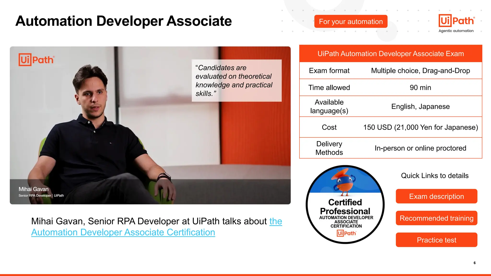 6
Automation Developer Associate For your automation
UiPath Automation Developer Associate Exam
Exam format Multiple choice, Drag-and-Drop
Time allowed 90 min
Available
language(s)
English, Japanese
Cost 150 USD (21,000 Yen for Japanese)
Delivery
Methods
In-person or online proctored
Exam description
Exam description
Recommended training
Recommended training
Practice test
Practice test
Mihai Gavan, Senior RPA Developer at UiPath talks about the
Automation Developer Associate Certification
Quick Links to details
“Candidates are
evaluated on theoretical
knowledge and practical
skills.”
 