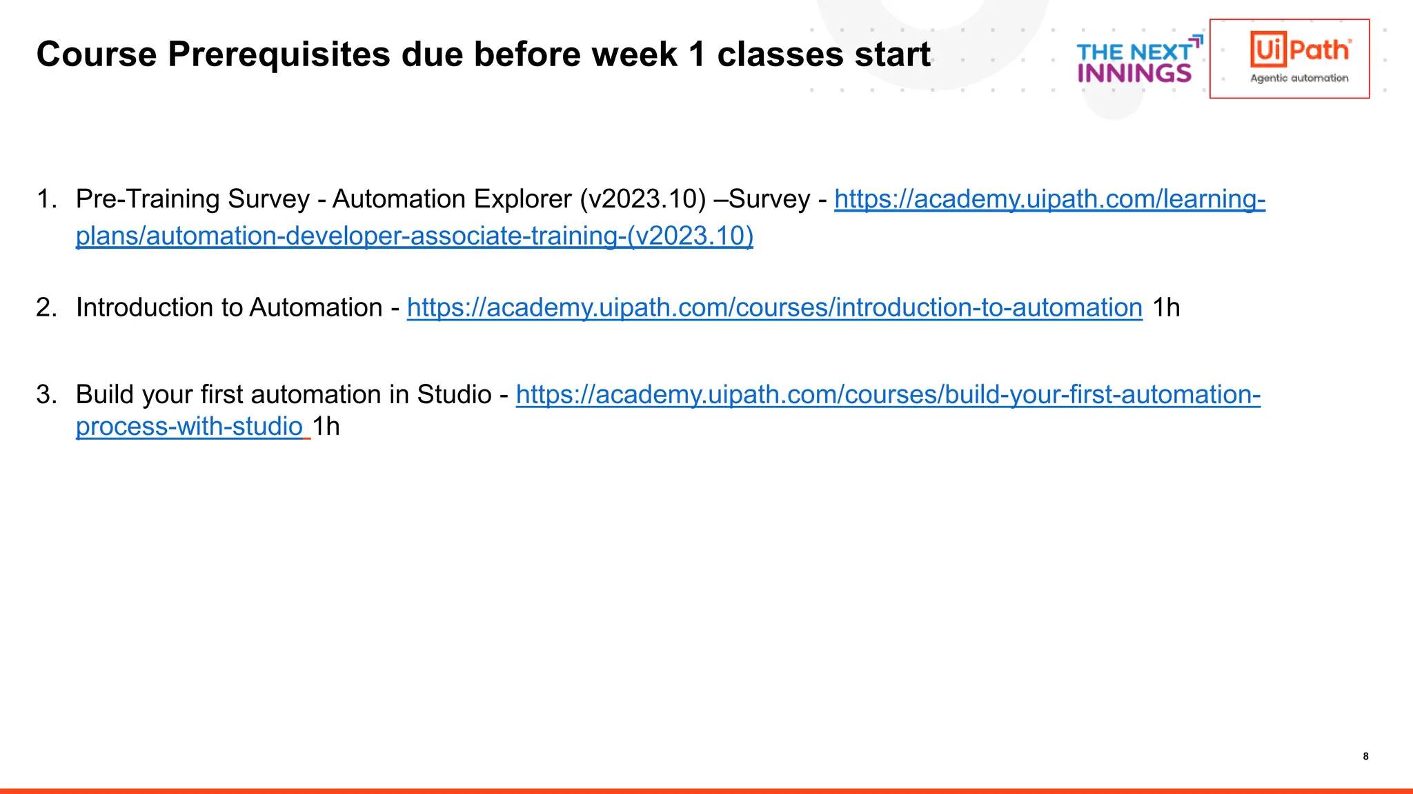 8
Course Prerequisites due before week 1 classes start
1. Pre-Training Survey - Automation Explorer (v2023.10) –Survey - https://academy.uipath.com/learning-
plans/automation-developer-associate-training-(v2023.10)
2. Introduction to Automation - https://academy.uipath.com/courses/introduction-to-automation 1h
3. Build your first automation in Studio - https://academy.uipath.com/courses/build-your-first-automation-
process-with-studio 1h
 