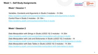 11
Week 1 Session 1
Variables, Constants and Arguments in Studio 2 modules - 1h 30m
https://academy.uipath.com/courses/variables-constants-and-arguments-in-studio
Control Flow in Studio 2 modules - 2h 15m -
https:/academy.uipath.com/courses/control-flow-in-studio
Week 1 Session 2
Data Manipulation with Strings in Studio (v2022.10) 2 modules - 1h 30m
https://academy.uipath.com/courses/data-manipulation-with-strings-in-studio
Data Manipulation with Lists and Dictionaries in Studio (v2022.10) 2 modules - 1h
https:/academy.uipath.com/courses/data-manipulation-with-lists-and-dictionaries-in-studio
Data Manipulation with Data Tables in Studio (v2022.10) 2 modules - 1h 30m
https:/academy.uipath.com/courses/data-manipulation-with-data-tables-in-studio
Week 1 – Self Study Assignments
 