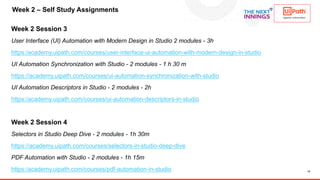 14
Week 2 Session 3
User Interface (UI) Automation with Modern Design in Studio 2 modules - 3h
https:/academy.uipath.com/courses/user-interface-ui-automation-with-modern-design-in-studio
UI Automation Synchronization with Studio - 2 modules - 1 h 30 m
https://academy.uipath.com/courses/ui-automation-synchronization-with-studio
UI Automation Descriptors in Studio - 2 modules - 2h
https:/academy.uipath.com/courses/ui-automation-descriptors-in-studio
Week 2 Session 4
Selectors in Studio Deep Dive - 2 modules - 1h 30m
https://academy.uipath.com/courses/selectors-in-studio-deep-dive
PDF Automation with Studio - 2 modules - 1h 15m
https:/academy.uipath.com/courses/pdf-automation-in-studio
Week 2 – Self Study Assignments
 