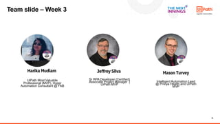 15
Harika Mudiam
UiPath Most Valuable
Professional (MVP), Hyper
Automation Consultant @ FAB
Mason Turvey
RPA Operational Excellence
Intelligent Automation Lead
@ Priviya Health and UiPath
MVP
Jeffrey Silva
Sr RPA Developer (Certified)
Associate Project Manager |
UiPath MVP
Team slide – Week 3
 