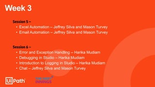 Week 3
Session 5 –
• Excel Automation – Jeffrey Silva and Mason Turvey
• Email Automation – Jeffrey Silva and Mason Turvey
Session 6 –
• Error and Exception Handling – Harika Mudiam
• Debugging in Studio – Harika Mudiam
• Introduction to Logging in Studio – Harika Mudiam
• Chat – Jeffrey Silva and Mason Turvey
 