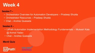 Week 4
Session 7 –
• Orchestrator Overview for Automation Developers – Pradeep Shukla
• Orchestrator Resources – Pradeep Shukla
• Chat – Andres Quesada
Session 8 –
• UiPath Automation Implementation Methodology Fundamentals – Mukesh Kala
@ Anmol Yadav
• Chat – Andres Quesada
Menti Quiz
 