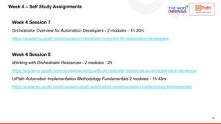 20
Week 4 Session 7
Orchestrator Overview for Automation Developers - 2 modules - 1h 30m
https://academy.uipath.com/courses/orchestrator-overview-for-automation-developers
Week 4 Session 8
Working with Orchestrator Resources - 2 modules - 2h
https:/academy.uipath.com/courses/working-with-orchestrator-resources-as-an-automation-developer
UiPath Automation Implementation Methodology Fundamentals 2 modules - 1h 45m
https:/academy.uipath.com/courses/uipath-automation-implementation-methodology-fundamentals
Week 4 – Self Study Assignments
 