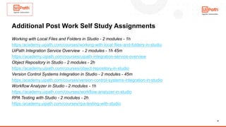 21
Additional Post Work Self Study Assignments
Working with Local Files and Folders in Studio - 2 modules - 1h
https:/academy.uipath.com/courses/working-with-local-files-and-folders-in-studio
UiPath Integration Service Overview - 2 modules - 1h 45m
https://academy.uipath.com/courses/uipath-integration-service-overview
Object Repository in Studio - 2 modules - 2h
https://academy.uipath.com/courses/object-repository-in-studio
Version Control Systems Integration in Studio - 2 modules - 45m
https:/academy.uipath.com/courses/version-control-systems-integration-in-studio
Workflow Analyzer in Studio - 2 modules - 1h
https://academy.uipath.com/courses/workflow-analyzer-in-studio
RPA Testing with Studio - 2 modules - 2h
https:/academy.uipath.com/courses/rpa-testing-with-studio
 