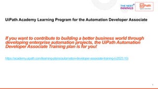 7
UiPath Academy Learning Program for the Automation Developer Associate
If you want to contribute to building a better business world through
developing enterprise automation projects, the UiPath Automation
Developer Associate Training plan is for you!
https://academy.uipath.com/learning-plans/automation-developer-associate-training-(v2023.10)
 
