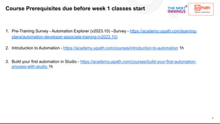 8
Course Prerequisites due before week 1 classes start
1. Pre-Training Survey - Automation Explorer (v2023.10) –Survey - https://academy.uipath.com/learning-
plans/automation-developer-associate-training-(v2023.10)
2. Introduction to Automation - https://academy.uipath.com/courses/introduction-to-automation 1h
3. Build your first automation in Studio - https://academy.uipath.com/courses/build-your-first-automation-
process-with-studio 1h
 