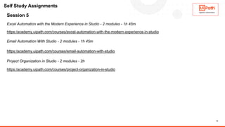 12
Session 5
Excel Automation with the Modern Experience in Studio - 2 modules - 1h 45m
https:/academy.uipath.com/courses/excel-automation-with-the-modern-experience-in-studio
Email Automation With Studio - 2 modules - 1h 45m
https:/academy.uipath.com/courses/email-automation-with-studio
Project Organization in Studio - 2 modules - 2h
https:/academy.uipath.com/courses/project-organization-in-studio
Self Study Assignments
 