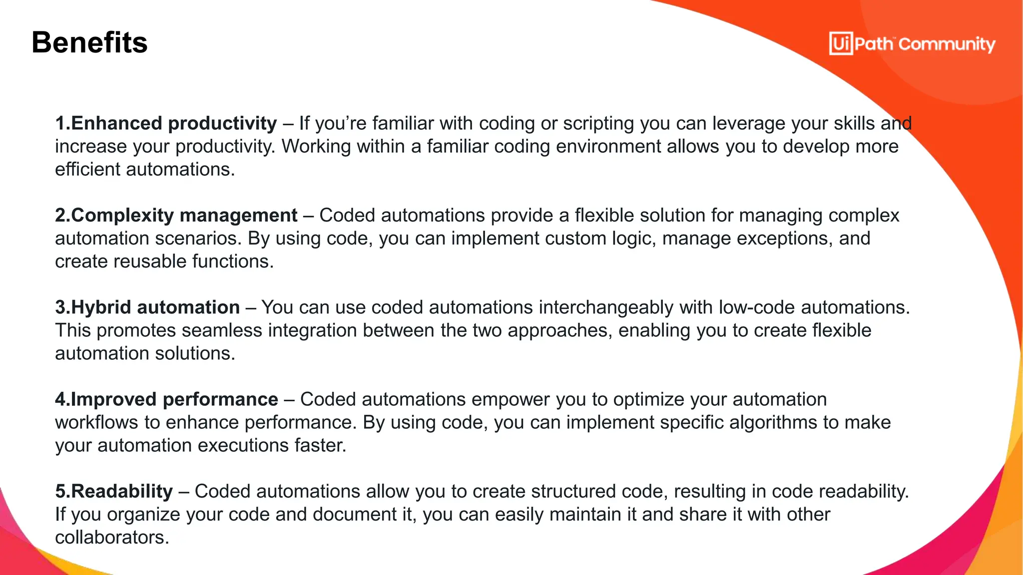 Benefits
1.Enhanced productivity – If you’re familiar with coding or scripting you can leverage your skills and
increase your productivity. Working within a familiar coding environment allows you to develop more
efficient automations.
2.Complexity management – Coded automations provide a flexible solution for managing complex
automation scenarios. By using code, you can implement custom logic, manage exceptions, and
create reusable functions.
3.Hybrid automation – You can use coded automations interchangeably with low-code automations.
This promotes seamless integration between the two approaches, enabling you to create flexible
automation solutions.
4.Improved performance – Coded automations empower you to optimize your automation
workflows to enhance performance. By using code, you can implement specific algorithms to make
your automation executions faster.
5.Readability – Coded automations allow you to create structured code, resulting in code readability.
If you organize your code and document it, you can easily maintain it and share it with other
collaborators.
 