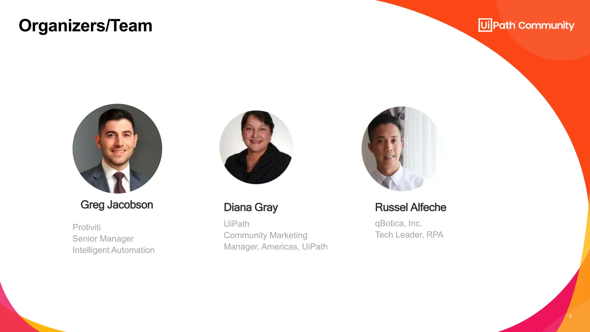 3
UiPath
Community Marketing
Manager, Americas, UiPath
Diana Gray
Organizers/Team
Greg Jacobson Russel Alfeche
qBotica, Inc.
Tech Leader, RPA
Protiviti
Senior Manager
Intelligent Automation
 