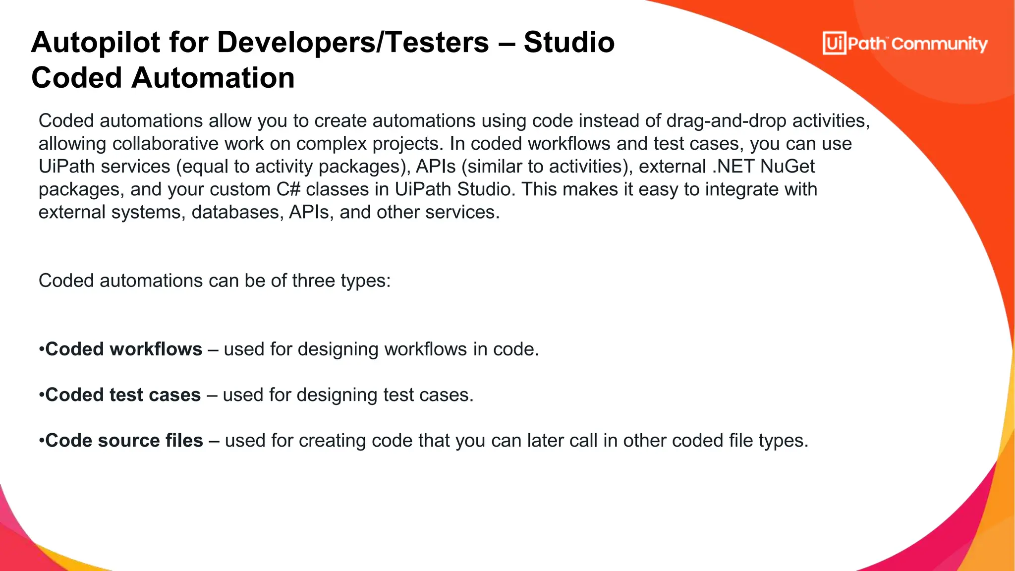 Autopilot for Developers/Testers – Studio
Coded Automation
Coded automations allow you to create automations using code instead of drag-and-drop activities,
allowing collaborative work on complex projects. In coded workflows and test cases, you can use
UiPath services (equal to activity packages), APIs (similar to activities), external .NET NuGet
packages, and your custom C# classes in UiPath Studio. This makes it easy to integrate with
external systems, databases, APIs, and other services.
Coded automations can be of three types:
•Coded workflows – used for designing workflows in code.
•Coded test cases – used for designing test cases.
•Code source files – used for creating code that you can later call in other coded file types.
 