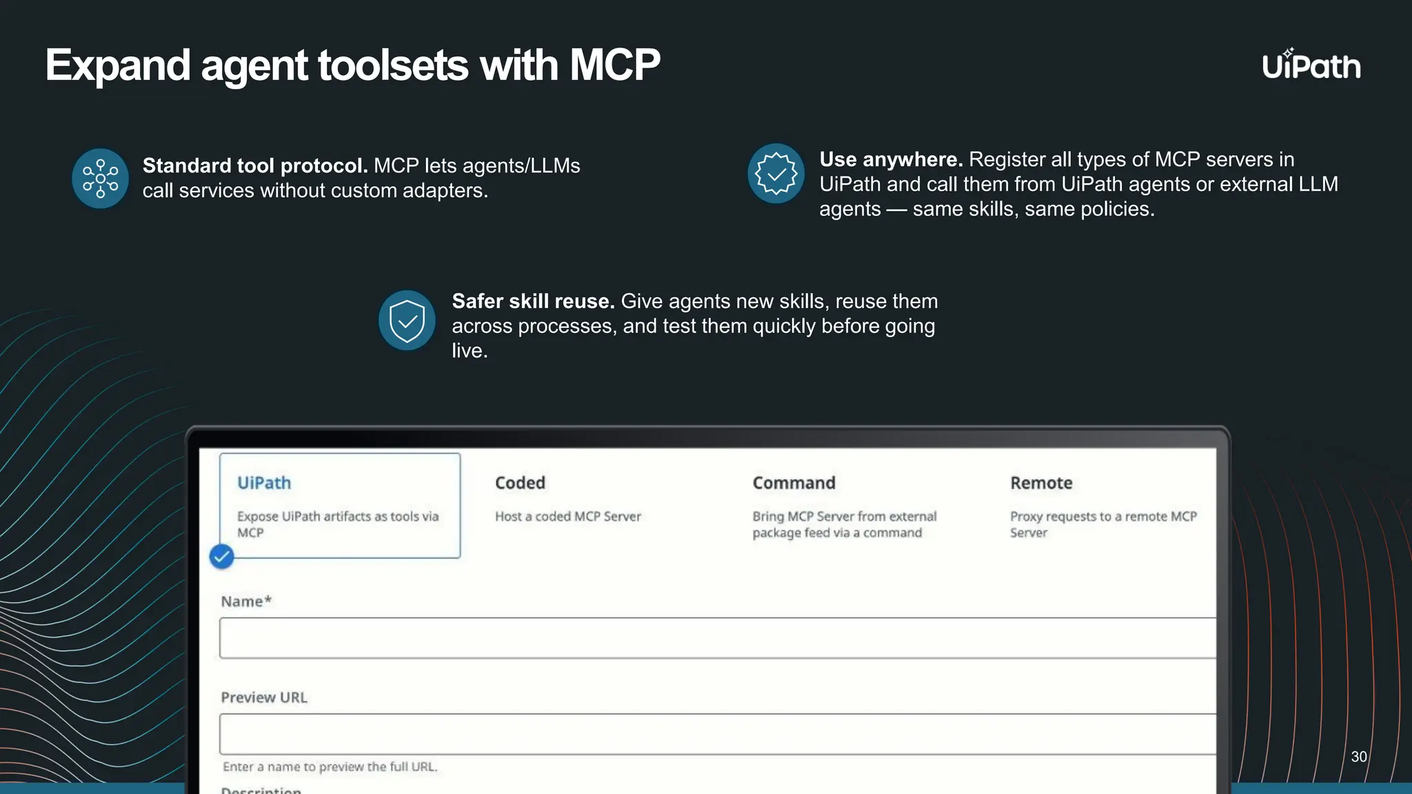 Use anywhere. Register all types of MCP servers in UiPath and call them from UiPath agents or external LLM agents — same skills, same policies. 30 Expand agent toolsets with MCP Safer skill reuse. Give agents new skills, reuse them across processes, and test them quickly before going live. Standard tool protocol. MCP lets agents/LLMs call services without custom adapters. 