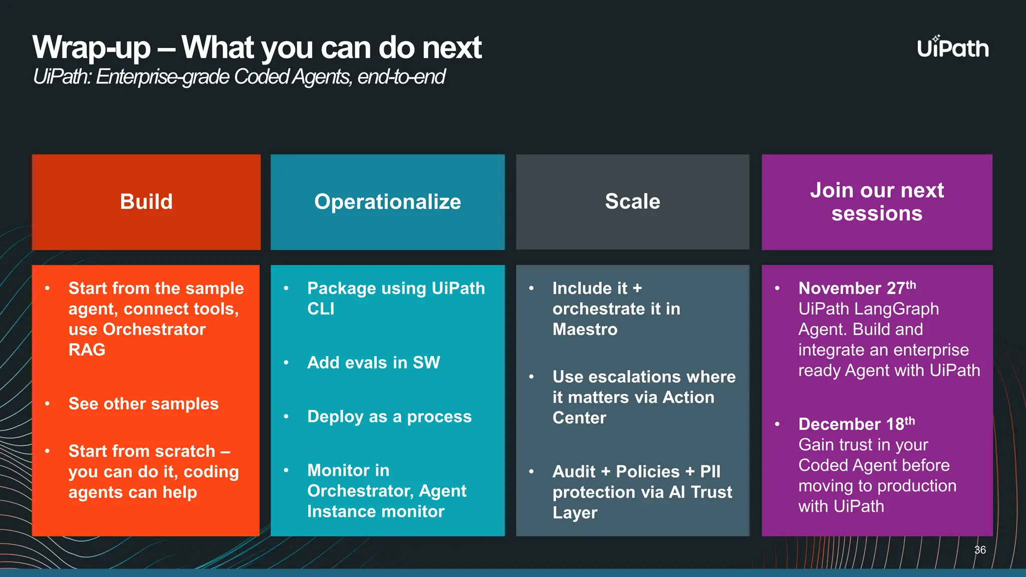 Wrap-up – What you can do next UiPath:Enterprise-gradeCodedAgents,end-to-end Build • Start from the sample agent, connect tools, use Orchestrator RAG • See other samples • Start from scratch – you can do it, coding agents can help Operationalize • Package using UiPath CLI • Add evals in SW • Deploy as a process • Monitor in Orchestrator, Agent Instance monitor Scale • Include it + orchestrate it in Maestro • Use escalations where it matters via Action Center • Audit + Policies + PII protection via AI Trust Layer Join our next sessions • November 27th UiPath LangGraph Agent. Build and integrate an enterprise ready Agent with UiPath • December 18th Gain trust in your Coded Agent before moving to production with UiPath 36 