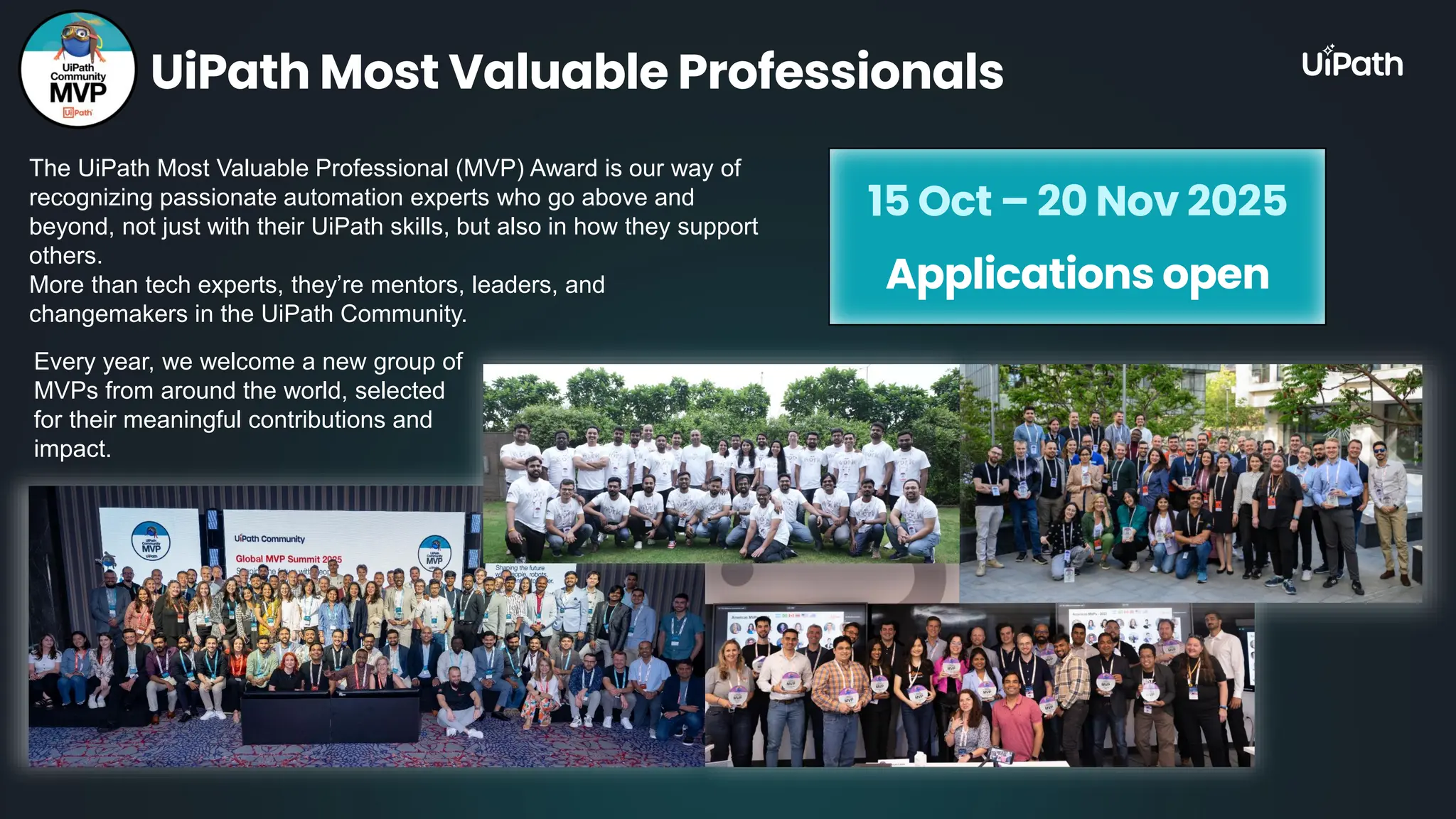 The UiPath Most Valuable Professional (MVP) Award is our way of recognizing passionate automation experts who go above and beyond, not just with their UiPath skills, but also in how they support others. More than tech experts, they’re mentors, leaders, and changemakers in the UiPath Community. UiPath Most Valuable Professionals Every year, we welcome a new group of MVPs from around the world, selected for their meaningful contributions and impact. 15 Oct – 20 Nov 2025 Applications open 