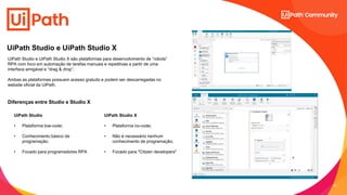 13
C2 - Internal Natixis
UiPath Studio e UiPath Studio X
UiPath Studio
• Plataforma low-code;
• Conhecimento básico de
programação;
• Focado para programadores RPA
UiPath Studio X
• Plataforma no-code;
• Não é necessário nenhum
conhecimento de programação;
• Focado para "Citizen developers"
UiPath Studio e UiPath Studio X são plataformas para desenvolvimento de “robots”
RPA com foco em automação de tarefas manuais e repetitivas a partir de uma
interface amigável e “drag & drop”.
Ambas as plataformas possuem acesso gratuito e podem ser descarregadas no
website oficial da UiPath.
Diferenças entre Studio e Studio X
 