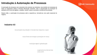 5
C2 - Internal Natixis
Introdução à Automação de Processos
mecanização da produção e inserção das máquinas a vapor
novas fontes de energia e produção em massa
revolução digital e globalização
surgimento da Internet das
coisas (IoT)
A automação de processos vem crescendo não somente nas indústrias, mas também em empresas de
todos os segmentos desde a Primeira Revolução Industrial, onde a mecanização da produção foi
adotada como forma de agilizar o trabalho, reduzir custos e aumentar a eficiência de produção.
Desde então, a automação de processos está a expandir-se, tornando-se uma parte essencial do
negócio.
Indústria 4.0
 