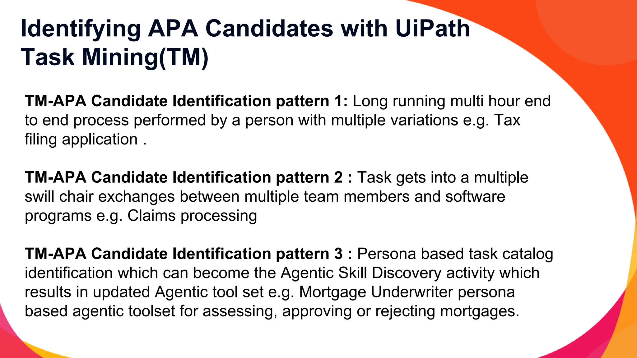 Identifying APA Candidates with UiPath
Task Mining(TM)
TM-APA Candidate Identification pattern 1: Long running multi hour end
to end process performed by a person with multiple variations e.g. Tax
filing application .
TM-APA Candidate Identification pattern 2 : Task gets into a multiple
swill chair exchanges between multiple team members and software
programs e.g. Claims processing
TM-APA Candidate Identification pattern 3 : Persona based task catalog
identification which can become the Agentic Skill Discovery activity which
results in updated Agentic tool set e.g. Mortgage Underwriter persona
based agentic toolset for assessing, approving or rejecting mortgages.
 