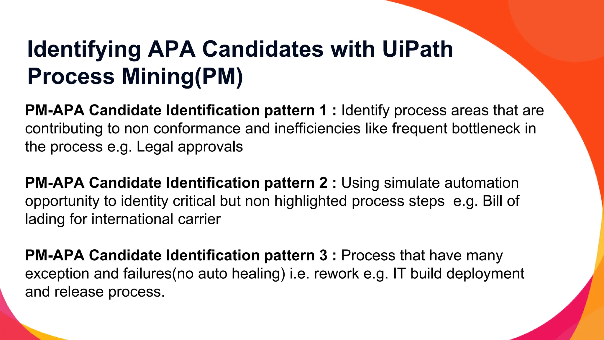 Identifying APA Candidates with UiPath
Process Mining(PM)
PM-APA Candidate Identification pattern 1 : Identify process areas that are
contributing to non conformance and inefficiencies like frequent bottleneck in
the process e.g. Legal approvals
PM-APA Candidate Identification pattern 2 : Using simulate automation
opportunity to identity critical but non highlighted process steps e.g. Bill of
lading for international carrier
PM-APA Candidate Identification pattern 3 : Process that have many
exception and failures(no auto healing) i.e. rework e.g. IT build deployment
and release process.
 