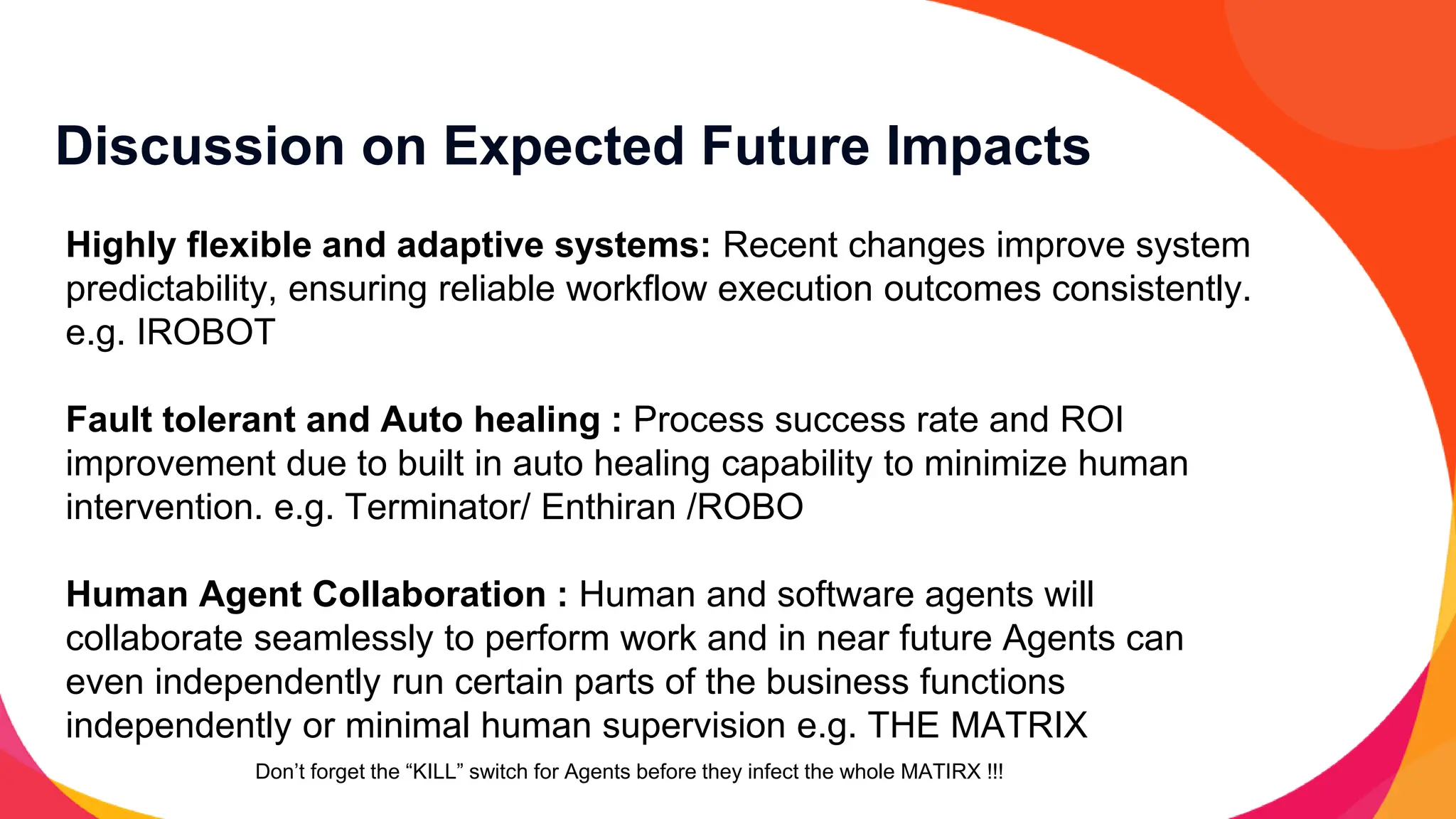 Discussion on Expected Future Impacts
Highly flexible and adaptive systems: Recent changes improve system
predictability, ensuring reliable workflow execution outcomes consistently.
e.g. IROBOT
Fault tolerant and Auto healing : Process success rate and ROI
improvement due to built in auto healing capability to minimize human
intervention. e.g. Terminator/ Enthiran /ROBO
Human Agent Collaboration : Human and software agents will
collaborate seamlessly to perform work and in near future Agents can
even independently run certain parts of the business functions
independently or minimal human supervision e.g. THE MATRIX
Don’t forget the “KILL” switch for Agents before they infect the whole MATIRX !!!
 