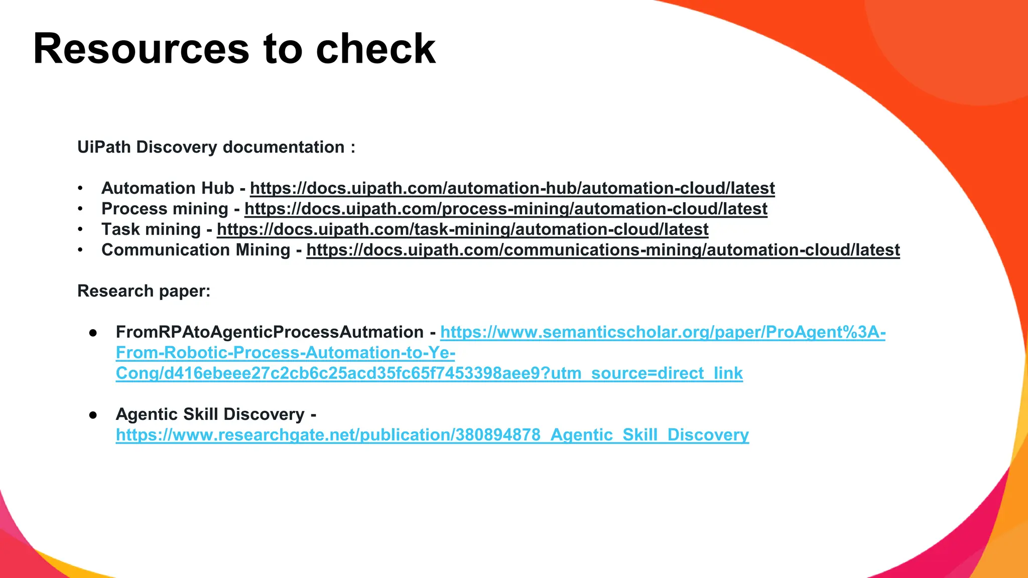 UiPath Discovery documentation :
• Automation Hub - https://docs.uipath.com/automation-hub/automation-cloud/latest
• Process mining - https://docs.uipath.com/process-mining/automation-cloud/latest
• Task mining - https://docs.uipath.com/task-mining/automation-cloud/latest
• Communication Mining - https://docs.uipath.com/communications-mining/automation-cloud/latest
Research paper:
● FromRPAtoAgenticProcessAutmation - https://www.semanticscholar.org/paper/ProAgent%3A-
From-Robotic-Process-Automation-to-Ye-
Cong/d416ebeee27c2cb6c25acd35fc65f7453398aee9?utm_source=direct_link
● Agentic Skill Discovery -
https://www.researchgate.net/publication/380894878_Agentic_Skill_Discovery
Resources to check
 