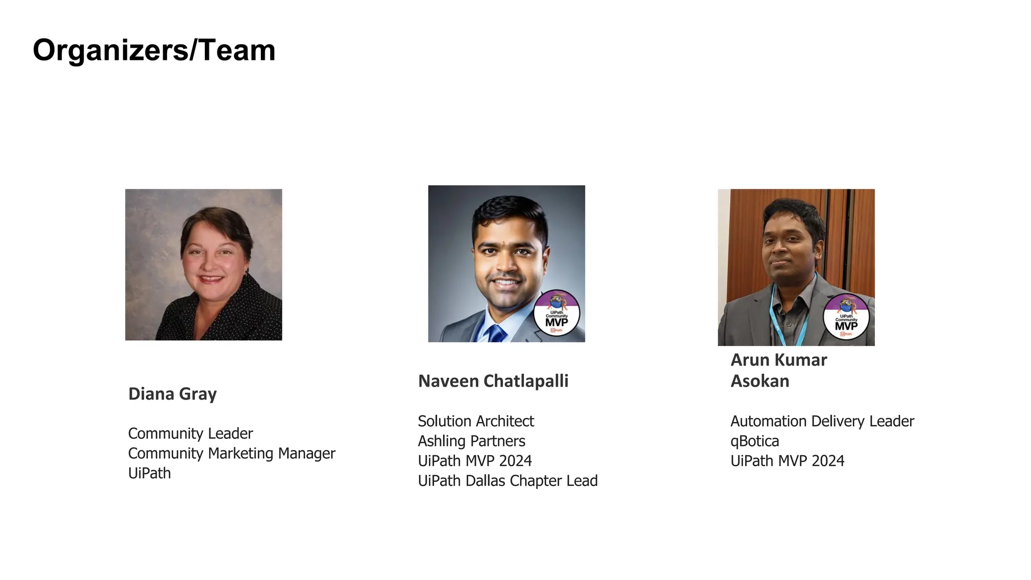 Solution Architect
Ashling Partners
UiPath MVP 2024
UiPath Dallas Chapter Lead
Naveen Chatlapalli
Organizers/Team
Diana Gray
Community Leader
Community Marketing Manager
UiPath
Automation Delivery Leader
qBotica
UiPath MVP 2024
Arun Kumar
Asokan
 