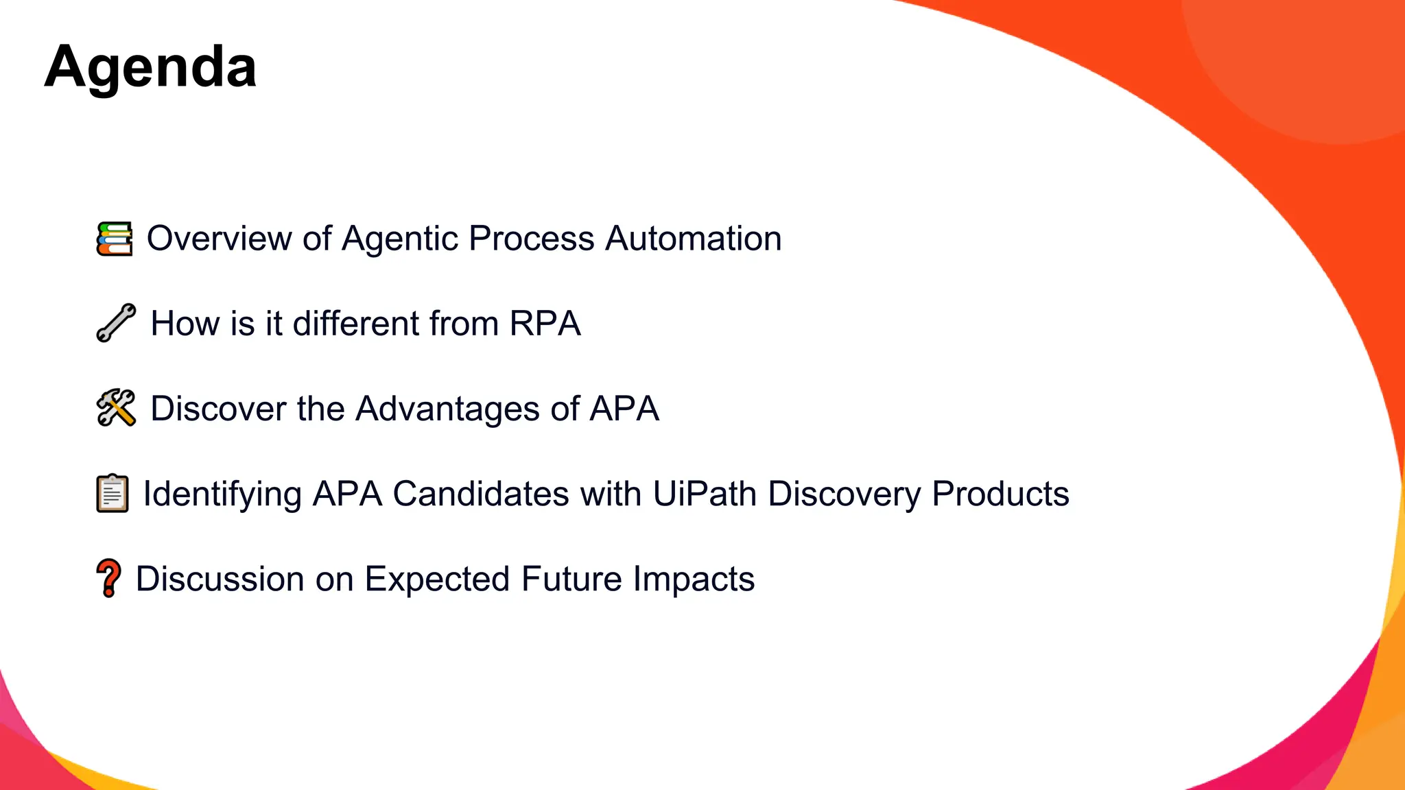 Overview of Agentic Process Automation
How is it different from RPA
Discover the Advantages of APA
Identifying APA Candidates with UiPath Discovery Products
Discussion on Expected Future Impacts
Agenda
 
