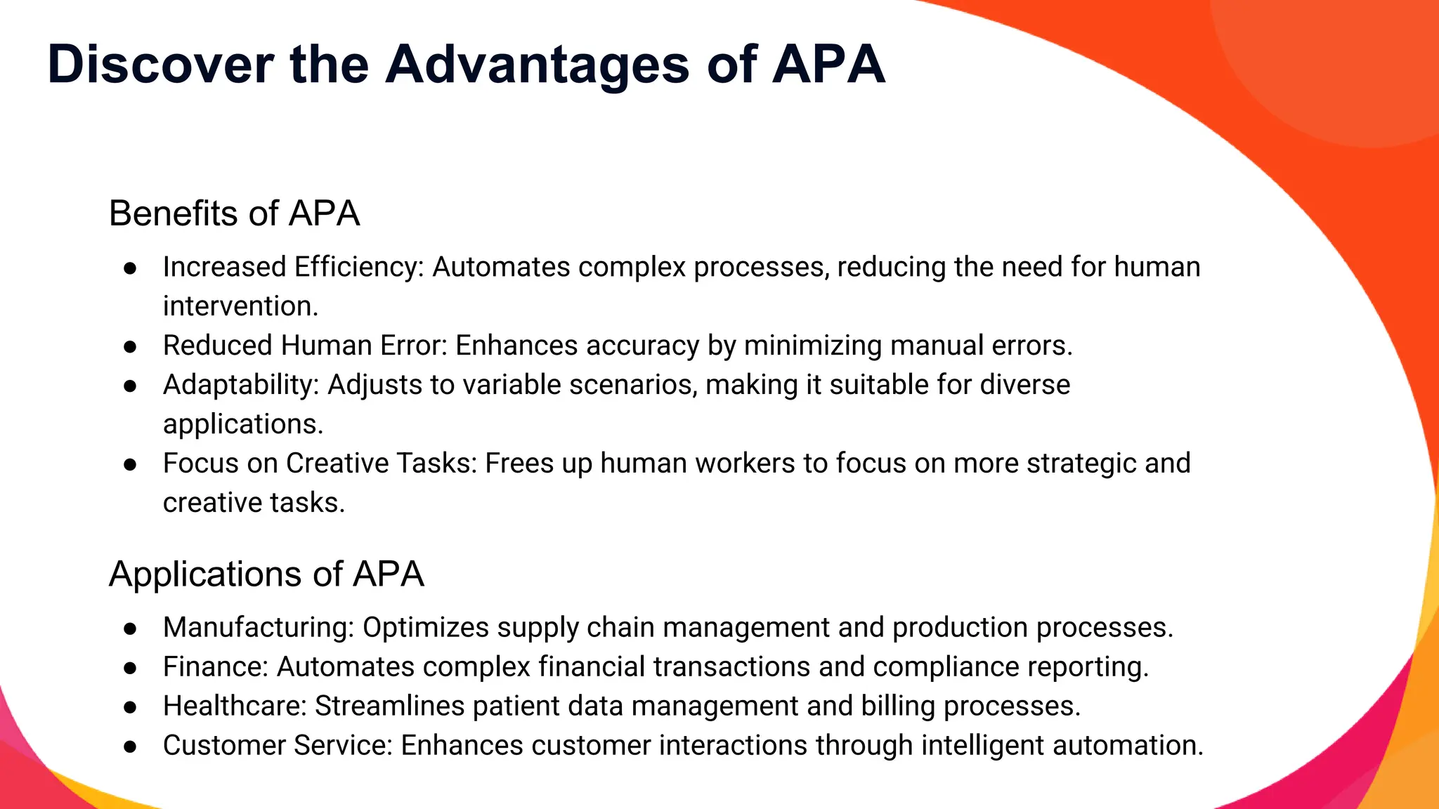 Discover the Advantages of APA
Benefits of APA
● Increased Efficiency: Automates complex processes, reducing the need for human
intervention.
● Reduced Human Error: Enhances accuracy by minimizing manual errors.
● Adaptability: Adjusts to variable scenarios, making it suitable for diverse
applications.
● Focus on Creative Tasks: Frees up human workers to focus on more strategic and
creative tasks.
Applications of APA
● Manufacturing: Optimizes supply chain management and production processes.
● Finance: Automates complex financial transactions and compliance reporting.
● Healthcare: Streamlines patient data management and billing processes.
● Customer Service: Enhances customer interactions through intelligent automation.
 