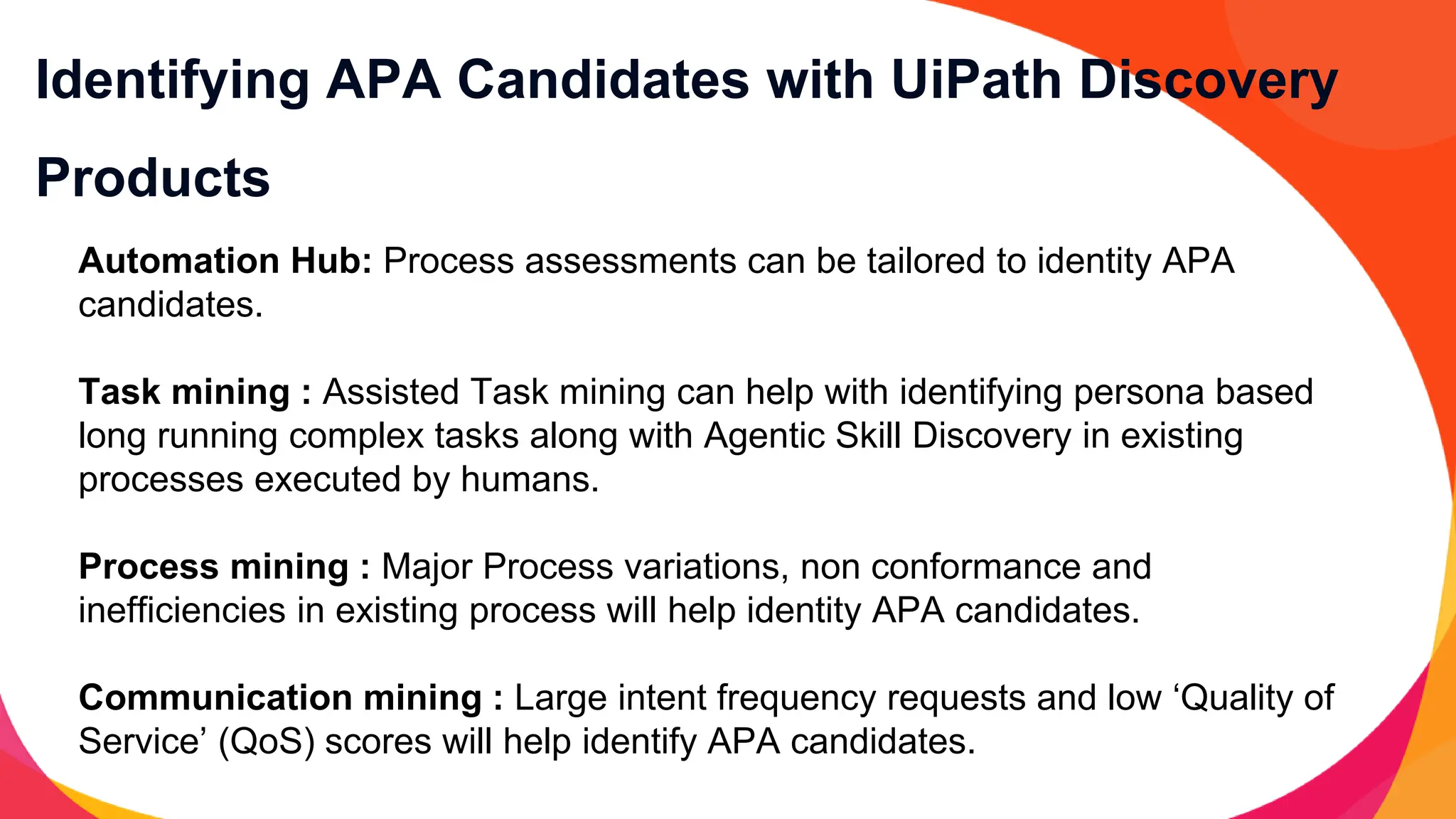 Identifying APA Candidates with UiPath Discovery
Products
Automation Hub: Process assessments can be tailored to identity APA
candidates.
Task mining : Assisted Task mining can help with identifying persona based
long running complex tasks along with Agentic Skill Discovery in existing
processes executed by humans.
Process mining : Major Process variations, non conformance and
inefficiencies in existing process will help identity APA candidates.
Communication mining : Large intent frequency requests and low ‘Quality of
Service’ (QoS) scores will help identify APA candidates.
 