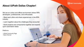 3
About UiPath Dallas Chapter!
We are an online and offline environment where RPA
developers, professionals, and enthusiasts:
- Meet each other and share experiences in the RPA
industry
- Learn together about the challenges they encounter
- Build projects and components together and expand
upon automation ideas
Platforms:
- UiPath Community Page
- Slack Channel
 