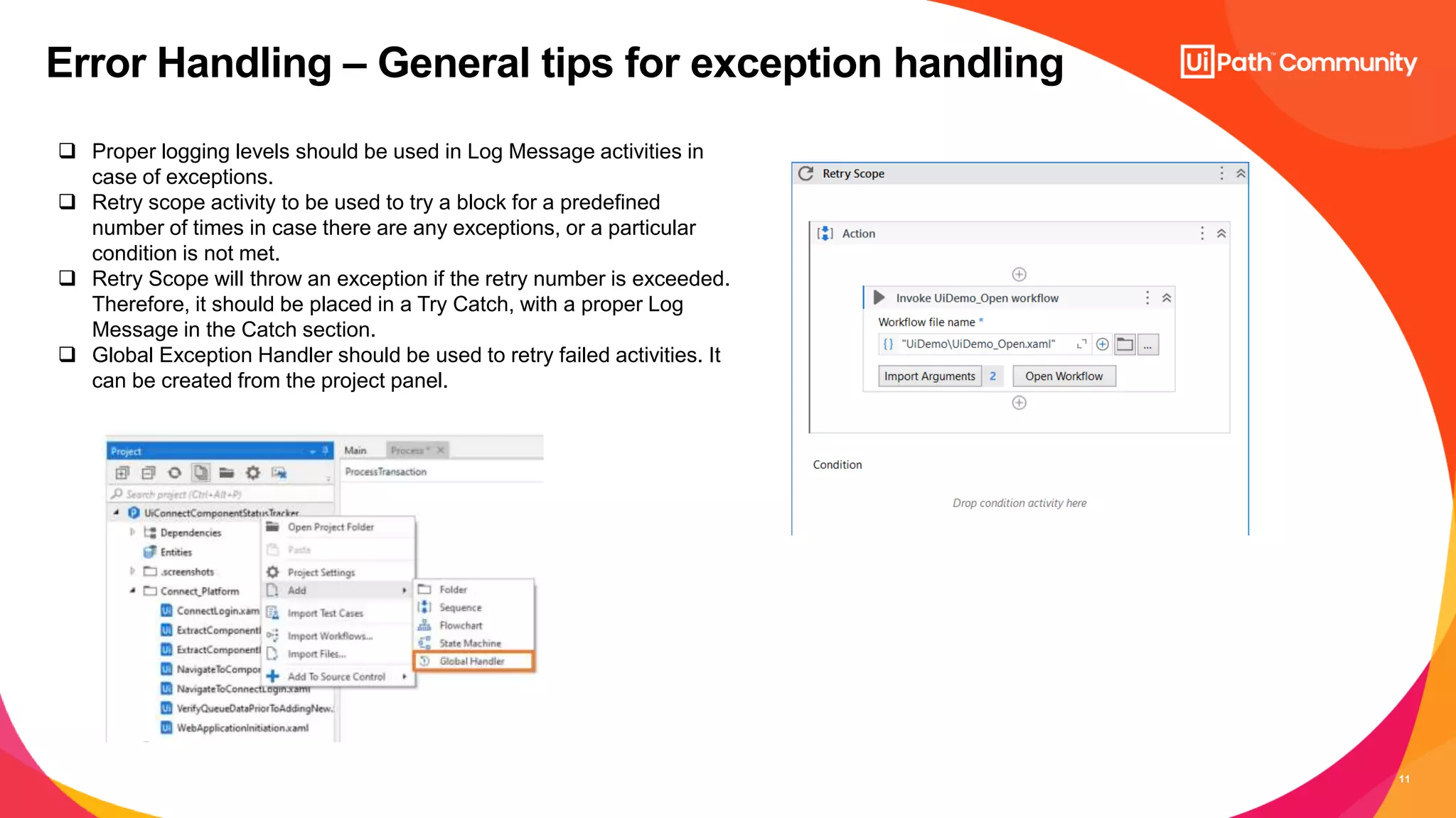11
Error Handling – General tips for exception handling
 Proper logging levels should be used in Log Message activities in
case of exceptions.
 Retry scope activity to be used to try a block for a predefined
number of times in case there are any exceptions, or a particular
condition is not met.
 Retry Scope will throw an exception if the retry number is exceeded.
Therefore, it should be placed in a Try Catch, with a proper Log
Message in the Catch section.
 Global Exception Handler should be used to retry failed activities. It
can be created from the project panel.
 