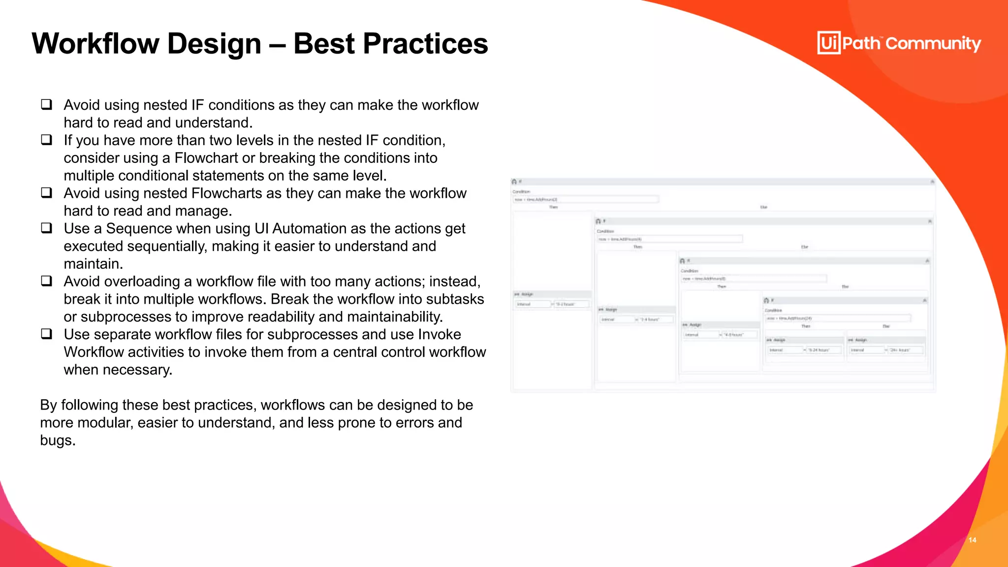 14
Workflow Design – Best Practices
 Avoid using nested IF conditions as they can make the workflow
hard to read and understand.
 If you have more than two levels in the nested IF condition,
consider using a Flowchart or breaking the conditions into
multiple conditional statements on the same level.
 Avoid using nested Flowcharts as they can make the workflow
hard to read and manage.
 Use a Sequence when using UI Automation as the actions get
executed sequentially, making it easier to understand and
maintain.
 Avoid overloading a workflow file with too many actions; instead,
break it into multiple workflows. Break the workflow into subtasks
or subprocesses to improve readability and maintainability.
 Use separate workflow files for subprocesses and use Invoke
Workflow activities to invoke them from a central control workflow
when necessary.
By following these best practices, workflows can be designed to be
more modular, easier to understand, and less prone to errors and
bugs.
 