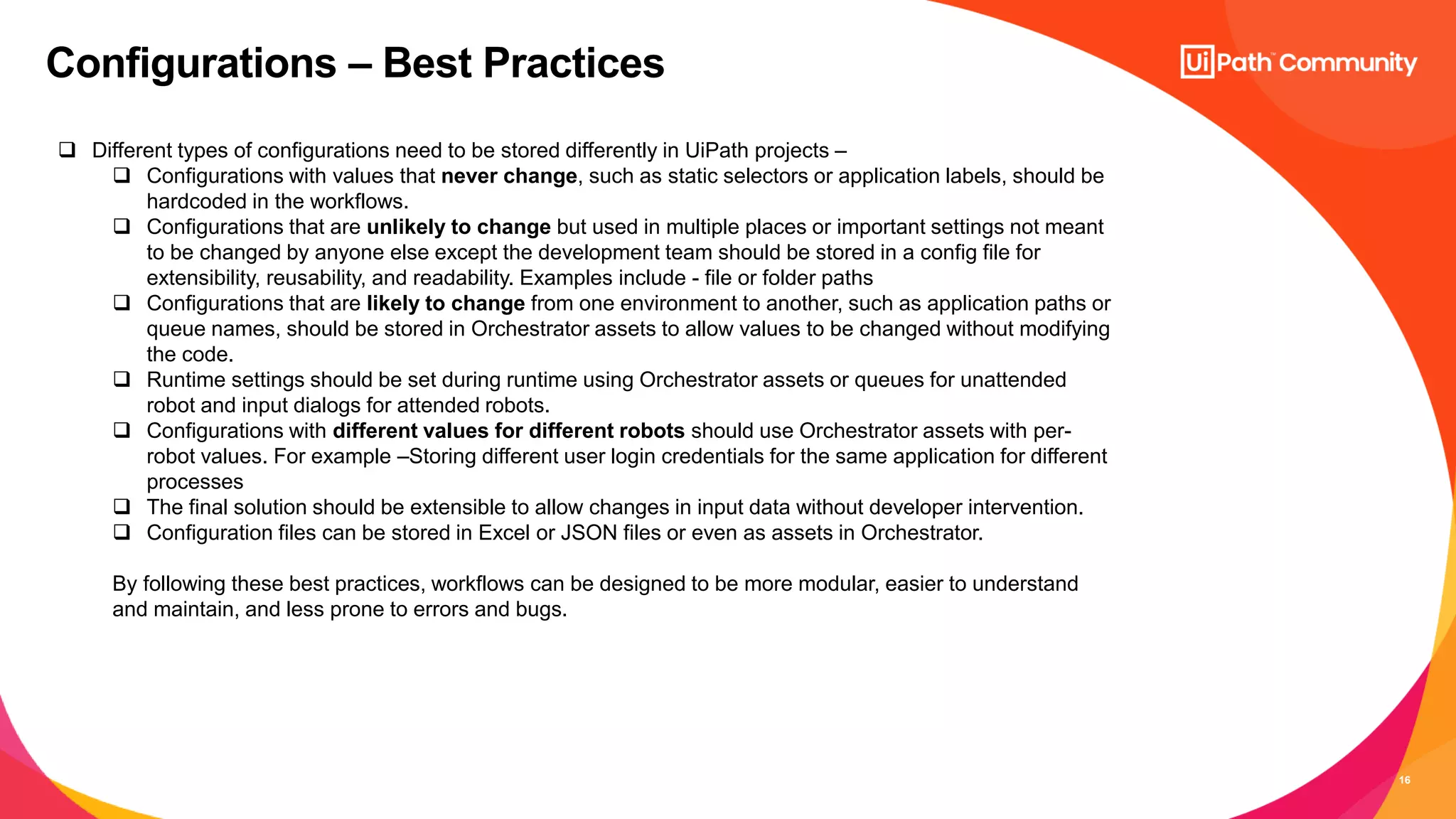 16
Configurations – Best Practices
 Different types of configurations need to be stored differently in UiPath projects –
 Configurations with values that never change, such as static selectors or application labels, should be
hardcoded in the workflows.
 Configurations that are unlikely to change but used in multiple places or important settings not meant
to be changed by anyone else except the development team should be stored in a config file for
extensibility, reusability, and readability. Examples include - file or folder paths
 Configurations that are likely to change from one environment to another, such as application paths or
queue names, should be stored in Orchestrator assets to allow values to be changed without modifying
the code.
 Runtime settings should be set during runtime using Orchestrator assets or queues for unattended
robot and input dialogs for attended robots.
 Configurations with different values for different robots should use Orchestrator assets with per-
robot values. For example –Storing different user login credentials for the same application for different
processes
 The final solution should be extensible to allow changes in input data without developer intervention.
 Configuration files can be stored in Excel or JSON files or even as assets in Orchestrator.
By following these best practices, workflows can be designed to be more modular, easier to understand
and maintain, and less prone to errors and bugs.
 
