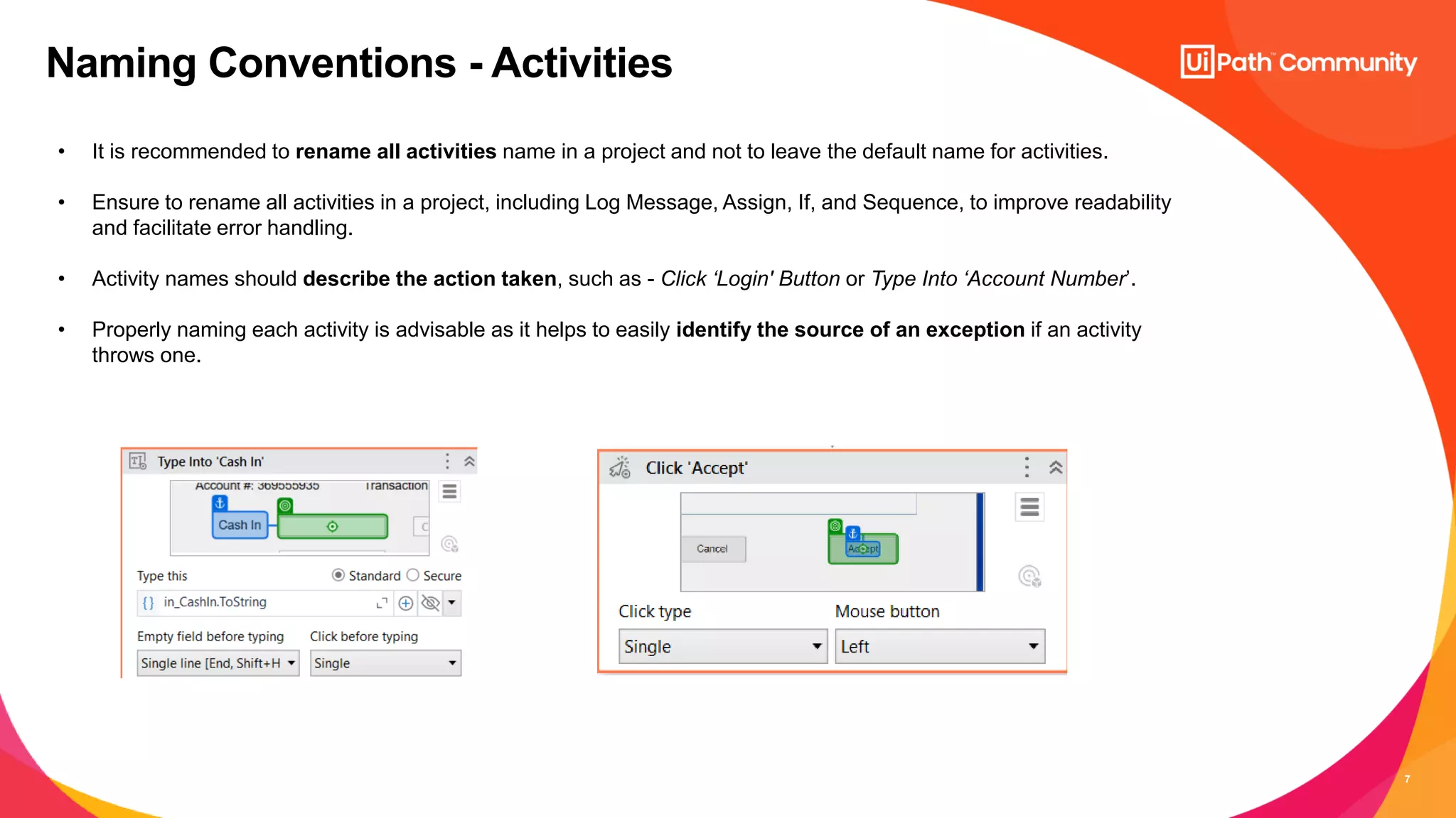 7
Naming Conventions - Activities
• It is recommended to rename all activities name in a project and not to leave the default name for activities.
• Ensure to rename all activities in a project, including Log Message, Assign, If, and Sequence, to improve readability
and facilitate error handling.
• Activity names should describe the action taken, such as - Click ‘Login' Button or Type Into ‘Account Number’.
• Properly naming each activity is advisable as it helps to easily identify the source of an exception if an activity
throws one.
 