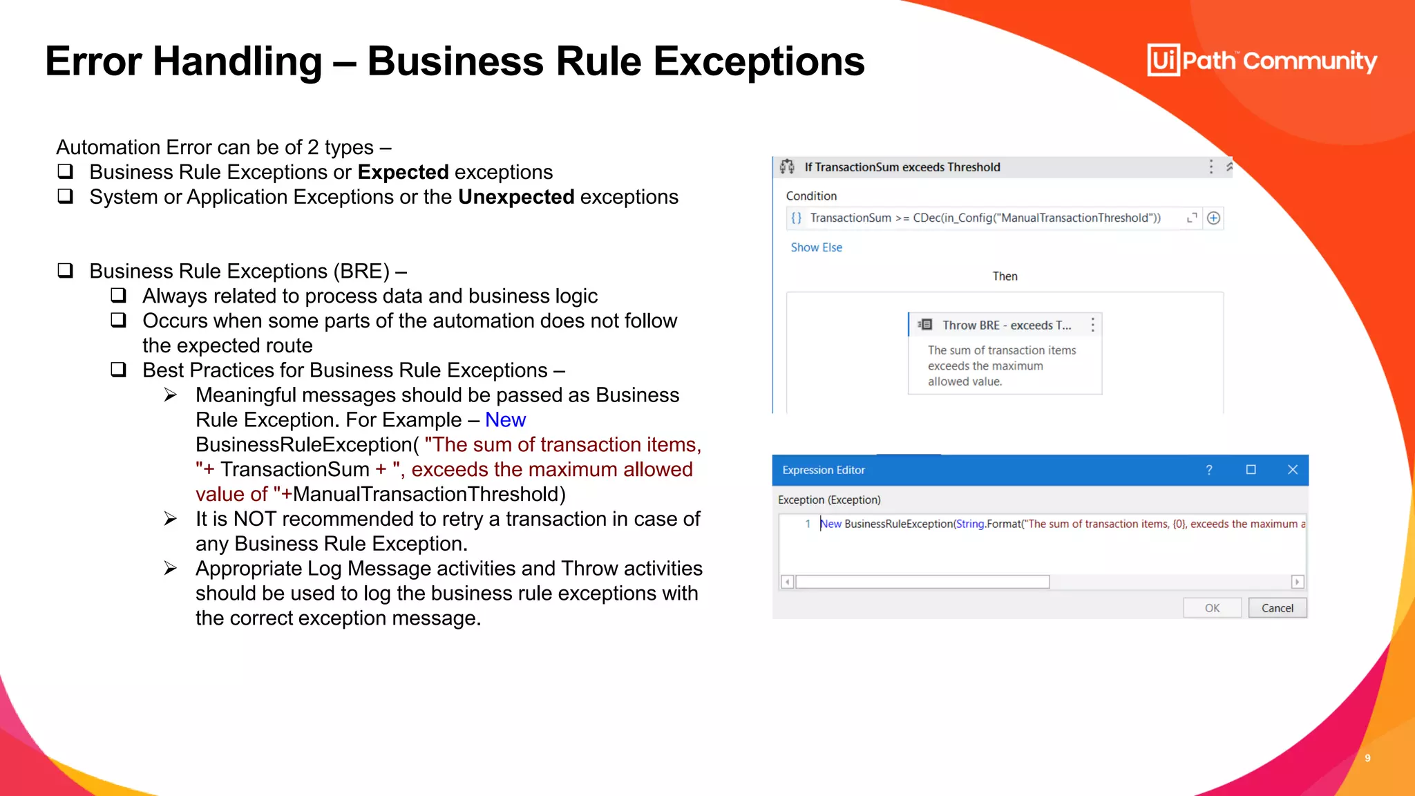 9
Error Handling – Business Rule Exceptions
Automation Error can be of 2 types –
 Business Rule Exceptions or Expected exceptions
 System or Application Exceptions or the Unexpected exceptions
 Business Rule Exceptions (BRE) –
 Always related to process data and business logic
 Occurs when some parts of the automation does not follow
the expected route
 Best Practices for Business Rule Exceptions –
 Meaningful messages should be passed as Business
Rule Exception. For Example – New
BusinessRuleException( "The sum of transaction items,
"+ TransactionSum + ", exceeds the maximum allowed
value of "+ManualTransactionThreshold)
 It is NOT recommended to retry a transaction in case of
any Business Rule Exception.
 Appropriate Log Message activities and Throw activities
should be used to log the business rule exceptions with
the correct exception message.
 